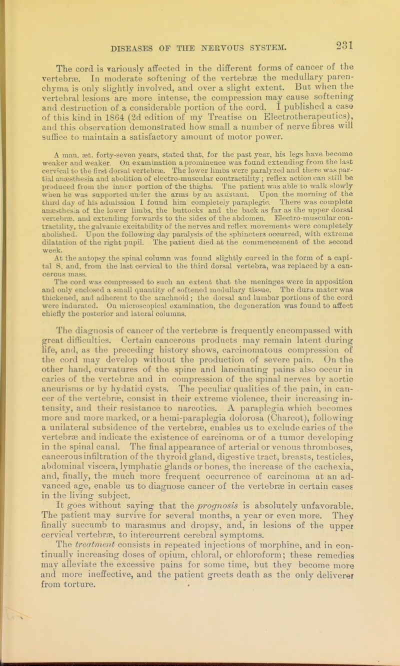 The cord is variously affected in the different forms of cancer of the vertebne. In moderate softening- of the vertebnie the medullary paren- chyma is only slightly involved, and over a slight extent. But when the vertebral lesions are more intense, the compression may cause softening and destruction of a considerable portion of the cord. I published a caso of this kind in 1864 (2d edition of my Treatise on Electrotherapeutics), and this observation demonstrated how small a number of nerve fibres will suffice to maintain a satisfactory amount of motor power. A man, a3t. forty-seven years, stated that, for the past year, his legs have become weaker and sveaker. On examination a prominence was found extending from the last cervical to the first dorsal vertebra. The lower limbs were paralyzed and there was par- tial anajsthesia and abolition of electro-muscular contractility ; reflex action can still be produced from the inner portion of the thighs. The patient was able to walk slowly wlieu he was supported imder the arras by an asusfiant. Upon the morning of the third day of his admission I found him completely paraplegic. There was complete ani\3sthes;a of the lower limbs, the buttocks and the back as far as the upper dorsal veriebrai. and extending forwards to the sides of the abdomen. Electro-muscular con- tractility, the galvanic excitability of the nerves and reflex movements were completely abolished. Uiiou the following day paralysis of the sphincters occurred, with extreme dilatation of the right pupil. The patient died at the commencement of the second week. At the autopsy the spinal column was found slightly curved in the form of a capi- tal S, and, from the last cervical to the third dorsal vertebra, was replaced by a can- cerous mass. The cord was compressed to such an extent that the meninges were in apposition and only enclosed a small quantity of softened medullary tissue. The dura mater was thickened, and adherent to the arachnoid ; the dorsal and lumbar portions of the cord were indurated. On microscopical examination, the degeneration was found to affect chiefly the posterior and lateral columns. The diagnosis of cancer of the vertebrae is frequently encompassed with great difficulties. Certain cancerous products may remain latent during life, and, as the preceding history shows, carcinomatous compression of the cord may develop without the production of severe pain. On the other hand, curvatures of the spine and lancinating pains also occur in caries of the vertebne and in compression of the spinal nerves by aortic aneurisms or by hydatid cysts. The peculiar qualities of the pain, in can- cer of the vertel)ru^, consist in their extreme violence, their increasing in- tensity, and their resistance to narcotics, A paraplegia which becomes more and more marked, or a hemi-paraplegia dolorosa (Charcot), following a unilateral subsidence of the vertebra?, enables us to exclude caries of the vertebne and indicate the existence of carcinoma or of a tumor developing in the spinal canah The final appearance of arterial or venous thromboses, cancerous infiltration of the thyroid gland, digestive tract, breasts, testicles, abdominal viscera, lymphatic glands or bones, the increase of the cachexia, and, finally, the much more frequent occurrence of carcinoma at an ad- vanced age, enable us to diagnose cancer of the vertebrte in certain cases in the living subject. It goes without saying that the prognosis is absolutely unfavorable. The patient may survive for several months, a year or even more. They finally succumb to marasmus and dropsy, and, in lesions of the upper cervical vertebrre, to intercurrent cerebral symptoms. The treatment consists in repeated injections of morphine, and in con- tinually increasing doses of opium, chloral, or chloroform; these remedies may alleviate the excessive pains for some time, but they become more and more ineffective, and the patient g-reets death as the only deliverer from torture.