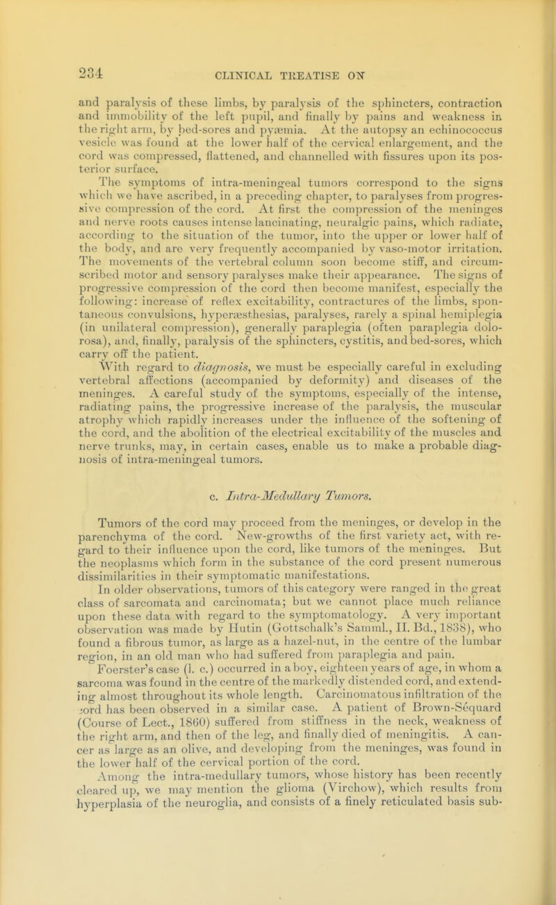 234: and paralysis of these limbs, by paralysis of the sphincters, contraction and immobility of the left pupil, and finally by pains and weakness in the right arm, by bed-sores and pyjemia. At the autopsy an echinococcus vesicle was found at the lower half of the cervical enlargement, and the cord was compressed, ilattened, and channelled with fissures upon its pos- terior surface. Tlie symptoms of intra-meningeal tumors correspond to the signs which we have ascribed, in a preceding chapter, to paralyses from progres- sive compression of the cord. At first the compression of the meninges and nerve roots causes intense lancinating, neuralgic pains, which radiate, according to the situation of the tumor, into the upper or lower half of the body, and are very frequently accompanied by vaso-motor irritation. The movements of the vertebral column soon become stiff, and circum- scribed motor and sensory paralyses make their appearance. The signs of progressive compression of the cord then become manifest, especially the following: increase of reflex excitability, contractures of the limbs, spon- taneous convulsions, hypenxjsthesias, paralyses, rarely a spinal hemiplegia (in unilateral compression), generally paraplegia (often paraplegia dolo- rosa), and, finally, paralysis of the sphincters, cystitis, and bed-sores, which carry off the patient. With regard to diagnosis, we must be especially careful in excluding vertebral affections (accompanied by deformity) and diseases of the meninges. A careful study of the symptoms, especially of the intense, radiating pains, the progressive increase of tlie paralj'sis, the muscular atrophy which rapidly increases under the influence of the softening of the cord, and the abolition of the electrical excitability of the muscles and nerve trunks, may, in certain cases, enable us to make a probable diag- nosis of intra-meningeal tumors. c. Intra-3feduUary Tumors. Tumors of the cord may proceed from the meninges, or develop in the parenchyma of the cord. New-growths of the first variety act, with re- gard to their influence upon the cord, like tumors of the meninges. But the neoplasms which form in the substance of the cord present numerous dissimilarities in their symptomatic manifestations. In older observations, tumors of this category were ranged in the great class of sarcomata and carcinomata; but we cannot place much reliance upon these data with regard to the symptomatology. A very important observation was made by Hutin (Gottschalk's Samml., II. Bd., 1838), who found a fibrous tumor, as large as a hazel-nut, in the centre of the lumbar region, in an old man who had suffered from paraplegia and pain. Foerster's case (1. c.) occurred in a boy, eighteen years of age, in whom a sarcoma was found in the centre of the markedly distended cord, and extend- ing almost throughout its whole length. Carcinomatous infiltration of the iord has been observed in a similar case. A patient of Brown-Sequard (Course of Lect., 18G0) suffered from stiffness in the neck, weakness of the right arm, and then of the leg, and finally died of meningitis. A can- cer as large as an olive, and developing from the meninges, was found in the lower half of the cervical portion of the cord. Among the intra-medullary tumors, whose history has been recently cleared up, we may mention the glioma (Virchow), which results from hyperplasia of the neuroglia, and consists of a finely reticulated basis sub-