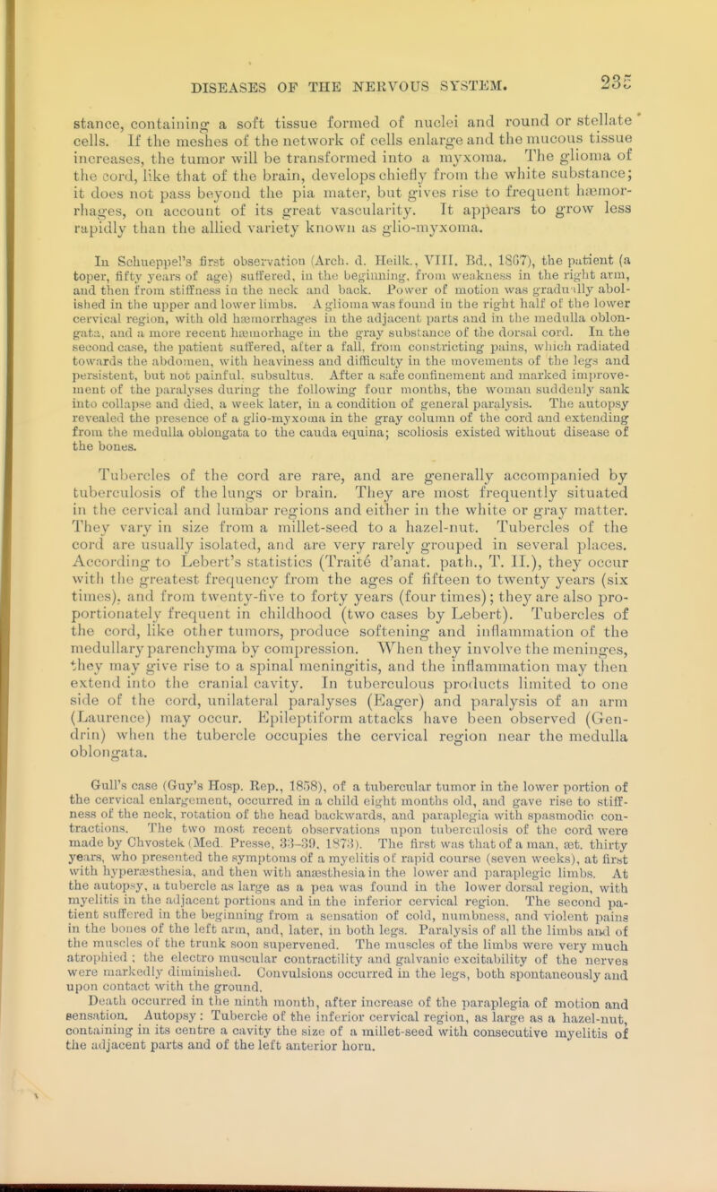 stance, containing a soft tissue formed of nuclei and round or stellate cells. If the meshes of the network of cells enlarge and the mucous tissue increases, the tumor will be transformed into a myxoma. The glioma of the cord, like that of the brain, develops chiefly from the white substance; it does not pass beyond the pia mater, but gives rise to frequent h.'smor- rhages, on account of its great vascularity. It apjiears to grow less rapidly than the allied variety known as glio-myxonia. lu Schueppel's first observation (Arch. CI. Heilk., VIII. Bd., 18G7), the patient (a toper, fifty years of age) suffered, in the hegiiming. from weakness in the right arm, and then from stiffness in the neck and back. Power of motion was g-radn illy abol- ished in the upper and lower limbs. A glioma was found in the right half of the lower cervical region, with old hasmorrhages in the adjacent parts and in the medulla oblon- gata, and a more recent htemorhage in the gray substance of the dorsal cord. In the second case, the patient suffered, after a fall, from constricting pains, wliich radiated towards the abdomen, with heaviness and difficulty in the movements of the legs and persistent, but not painful, subsultus. After a safe confinement and marked improve- ment of the paralyses during the following four months, the woman suddenly sank into collapse and died, a week later, in a condition of general paralysis. The autopsy revealed the presence of a glio-myxotna in the gray column of the cord and extending from the medulla oblongata to the cauda equina; scoliosis existed without disease of the bones. Tubercles of the cord are rare, and are generally accompanied by tuberculosis of the lungs or brain. They are most frequently situated in the cervical and lumbar regions and either in the white or gray matter. They vary in size from a millet-seed to a hazel-nut. Tubercles of the cord are usually isolated, and are very rarely grouped in several places. According to Lebert's statistics (Traite d'anat. path., T. II.), they occur with the greatest frequency from the ages of fifteen to twenty years (six times), and from twenty-five to forty years (four times); they are also pro- portionately frequent in childhood (two cases by Lebert). Tubercles of the cord, like other tumors, produce softening and inflammation of the medullary parenchyma by compression. When they involve the meninges, they may give rise to a spinal meningitis, and the inflammation may then extend into the cranial cavity. In tuberculous products limited to one side of the cord, unilateral paralyses (Eager) and paralysis of an arm (Laurence) may occur. Epileptiform attacks have been observed (Gen- drin) when the tubercle occupies the cervical region near the medulla oblonijrata. Gull's case (Guy's Hosp. Rep., 1858), of a tubercular tumor in the lower portion of the cervical enlargement, occurred in a child eight mouths old, and gave rise to stiff- ness of the neck, rotation of the head backwards, and paraplegia with spasmodic con- tractions. The two most recent observations upon tuberculosis of the cord were made by Chvostek (Med. Presse, 3:{-;)». IS?:}). The first was that of a man, tet. thirty years, who presented the symptoms of a myelitis of rapid course (seven weeks), at fir.st with hypenesthesia, and then with anajsthesia in the lower and parai)legic limbs. At the autopsy, a tubercle as large as a pea was found in the lower dorsal region, with myelitis in the adjacent portions and in the inferior cervical region. The second pa- tient suffered in the beginning from a sensation of cold, numbness, and violent pains in the bones of the left arm, and, later, in both legs. Paralysis of oil the limbs and of the muscles of the trunk soon supervened. The muscles of the limbs were very much atrophied ; the electro muscular contractility and galvanic excitability of the nerves were markedly diminished. Convulsions occurred in the legs, both spontaneously and upon contact with the ground. Death occurred in the ninth month, after increase of the paraplegia of motion and sensation. Autopsy : Tubercle of the inferior cervical region, as large as a hazel-nut containing in its centre a cavity the size of a millet-seed with consecutive myelitis of the adjacent parts and of the left anterior horn.