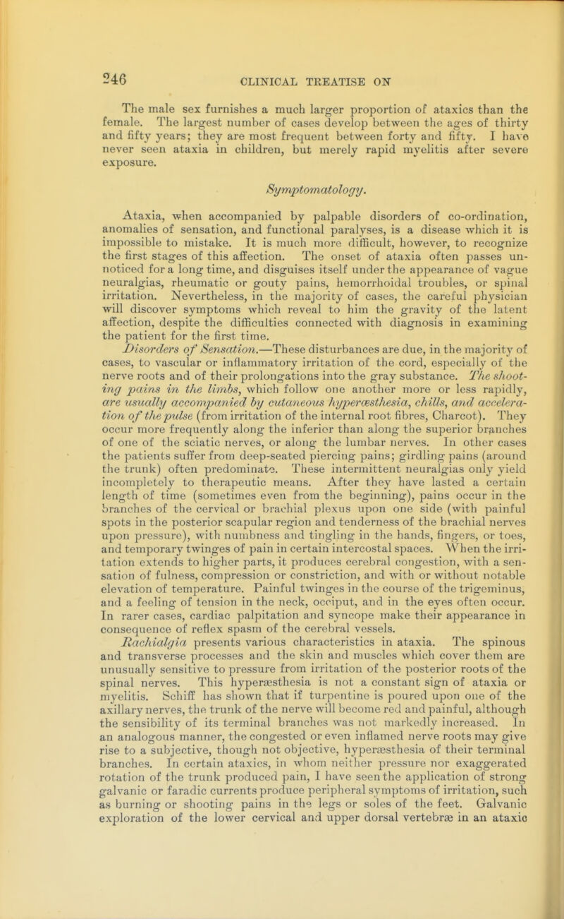 The male sex furnishes a much larger proportion of ataxics than the female. The largest number of cases develop between the ages of thirty and fifty years; they are most frequent between forty and fifty. I have never seen ataxia in children, but merely rapid myelitis after severe exposure. Symptomatology. Ataxia, when accompanied by palpable disorders of co-ordination, anomalies of sensation, and functional paralyses, is a disease which it is impossible to mistake. It is much more difficult, however, to recognize the first stages of this affection. The onset of ataxia often passes un- noticed for a long time, and disguises itself under the appearance of vague neuralgias, rheumatic or gouty pains, heraorrhoitlal troubles, or spinal irritation. Nevertheless, in the majority of cases, the careful physician will discover symptoms which reveal to him the gravity of the latent affection, despite the difficulties connected with diagnosis in examining the patient for the first time. Disorders of Sensation.—These disturbances are due, in the majority of cases, to vascular or inflammatory irritation of the cord, especially of the nerve roots and of their prolongations into the gray substance. The shoot- ing pains in the limbs, which follow one another more or less rapidly, are usually accompanied by cutaneous hyperoesthesia, chills, and accelera- tion of the pulse (from irritation of the internal root fibres, Charcot). They occur more frequently along the inferior than along the superior branches of one of the sciatic nerves, or along the lumbar nerves. In other cases the patients suffer from deep-seated piercing pains; girdling pains (around the trunk) often predominate. These intermittent neuralgias only yield incompletely to therapeutic means. After they have lasted a certain length of time (sometimes even from the beginning), pains occur in the branches of the cervical or brachial plexus upon one side (with painful spots in the posterior scapular region and tenderness of the brachial nerves upon pressure), with numbness and tingling in the hands, fingers, or toes, and temporary twinges of pain in certain intercostal spaces. When the irri- tation extends to higher parts, it produces cerebral congestion, with a sen- sation of fulness, compression or constriction, and with or without notable elevation of temperature. Painful twinges in the course of the trigeminus, and a feeling of tension in the neck, occiput, and in the eyes often occur. In rarer cases, cardiac palpitation and syncope make their appearance in consequence of reflex spasm of the cerebral vessels. Hachialgia presents various characteristics in ataxia. The spinous and transverse processes and the skin and muscles which cover them are unusually sensitive to pressure from irritation of the posterior roots of the spinal nerves. This hyperassthesia is not a constant sign of ataxia or myelitis. Schiff has shown that if turpentine is poured upon one of the axillary nerves, the trunk of the nerve will become red and painful, although the sensibility of its terminal branches was not markedly increased. In an analogous manner, the congested or even inflamed nerve roots may give rise to a subjective, though not objective, hyperaesthesia of their terminal branches. In certain ataxics, in whom neither pressure nor exaggerated rotation of the trunk produced pain, I have seen the application of strong galvanic or faradic currents produce peripheral symptoms of irritation, such as burning or shooting pains in the legs or soles of the feet. Galvanic exploration of the lower cervical anvi upper dorsal vertebrse in an ataxic