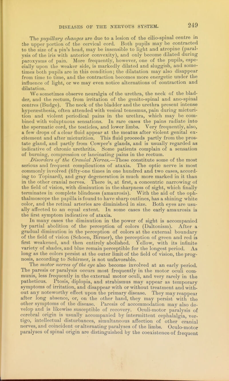 The pupillary changes are due to a lesion of the cilio-spinal centre in the upper portion of the cervical cord. Both pupils may be contracted to the size of a pin's head, may be insensible to light and atropine (paral- ysis of the iris with anterior convexity), and only become dilated during paroxysms of pain. More frequently, however, one of the pupils, espe- cially upon the weaker side, is markedly dilated and sluggish, and some- times both pupils are in this condition; the dilatation may also disappear from time to time, and the contraction becomes more energetic under the influence of light, or we may even notice alternations of contraction and dilatation. We sometimes observe neuralgia of the urethra, the neck of the blad- der, and the rectum, from irritation of the genito-spinal and ano-spinal centres (Budge). The neck of the bladder and the urethra present intense hyperesthesia, often attended with vesical tenesmus, pain during micturi- tion and violent periodical pains in the urethra, which may be com- bined with voluptuous sensations. In rare cases the pains radiate into the spermatic cord, the testicles, and lower limbs. Very frequently, also, a few drops of a clear fluid appear at the meatus after violent genital ex- citement and after micturition. This fluid proceeds partly from the pros- tate gland, and partly from Cowper's glands, and is usually regarded as indicative of chronic urethritis. Some patients complain of a sensation of burning, compression or lancinating pains in the rectum. Disorders of the Cranial Nerves.—These constitute some of the most serious and frequent complications of ataxia. The optic nerve is most commonly involved (fifty-one times in one hundred and two cases, accord- ing to Topinard), and gray degeneration is much more marked in it than in the other cranial nerves. There is, at first, a concentric narrowing of the field of vision, with diminution in the sharpness of sight, which finally terminates in complete blindness (amaurosis). With the aid of the oph- thalmoscope the papilla is found to have sharp outlines, has a shining white color, and the retinal arteries are diminished in size. Both eyes are usu- ally affected to an equal extent. In some cases the early amaurosis is the first symptom indicative of ataxia. In many cases the diminution in the power of sight is accompanied by partial abolition of the perception of colors (Daltonism). After a gradual diminution in the perception of colors at the external boundary of the field of vision (Schoen, Birmer), the perception of green and red is first weakened, and then entirely abolished. Yellow, with its infinite variety of shades, and blue remain perceptible for the longest period. As long as the colors persist at the outer limit of the field of vision, the prog- nosis, according to Schirmer, is not unfavorable. The motor nerves of the eye also become involved at an early period. The paresis or paralysis occurs most frequently in the motor oculi com- munis, less frequently in the external motor oculi, and very rarely in the patheticus. Ptosis, diplopia, and strabismus may appear as temporary symptoms of irritation, and disappear with or without treatment and with- out any noteworthy effect upon the primary disease. They may reappeai after long absence, or, on the other hand, they may persist with the other symptoms of the disease. Paresis of accommodation may also de- velop and is likewise susceptible of recovery. Oculi-motor paralysis of cerebral origin is usually accompanied by intermittent cephalalgia, ver- tigo, intellectual disturbances, simultaneous affection of other cranial nerves, and coincident or alternating paralyses of the limbs. Oculo-motor paralyses of spinal origin are distinguished by the coexistence of frequent