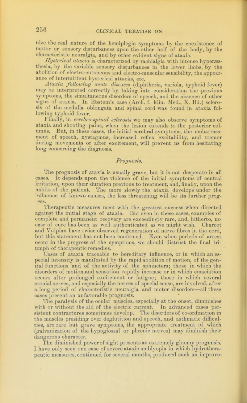 nize the real nature of the hemiplegic symptoms by the coexistence of motor or sensory disturbances upon the other half of the body, by the characteristic neuralgia, and by other evident signs of ataxia. Hysterical ataxia is characterized by rachialgia with intense hyperses- thesia, by the variable sensory disturbances in the lower limbs, by the abolition of electro-cutaneous and electro-muscular sensibility, the appear- ance of intermittent hysterical attacks, etc. Ataxia following acute diseases (diphtheria, variola, typhoid fever) may be interpreted correctly by taking into consideration the previous symptoms, the simultaneous disorders of speech, and the absence of other signs of ataxia. In Ebstein's case (Arch. f. khn. Med., X. Bd.) sclero- sis of the medulla oblongata and spinal cord was found in ataxia fol- lowing typhoid fever. Finally, in cerebrospinal sclerosis we may also observe symptoms of ataxia and shooting pains, when the lesion extends to the posterior col- umns. But, in these cases, the initial cerebral symptoms, the embarrass- ment of speech, nystagmus, increased reflex excitability, and tremor during movements or after excitement, will prevent us from hesitating long concerning the diagnosis. Prognosis. The prognosis of ataxia is usually grave, but it is not desperate in all cases. It depends upon the violence of the initial symptoms of central irritation, upon their duration previous to treatment, and, finally, upon the nabits of the patient. The more slowly the ataxia develops under the niluence of known causes, the less threatening will be its further prog- ess. Therapeutic measures meet with the greatest success when directed against the initial stage of ataxia. But even in these cases, examples of complete and permanent recovery are exceedingly rare, and, hitherto, no case of cure has been as well authenticated as we might wish. Charcot and Vulpian have twice observed regeneration of nerve fibres in the cord, but this statement has not been confirmed. Even when periods of arrest occur in the progress of the symptoms, we should distrust the final tri- umph of therapeutic remedies. Cases of ataxia traceable to hereditary influence, or in which an es- pecial intensity is manifested by the rapid abolition of motion, of the gen- ital functions and of the activity of the sphincters; those in which the disorders of motion and sensation rapidly increase or in which emaciation occurs after prolonged excitement or fatigue; those in which several cranial nerves, and especially the nerves of special sense, are involved, after a long period of characteristic neuralgia and motor disorders—all these cases present an unfavorable prognosis. The paralysis of the ocular muscles, especially at the onset, diminishes with or without the aid of the electric current. In advanced cases per- sistent contractures sometimes develop. The disorders of co-ordination in the muscles presiding over deglutition and speech, and asthmatic diflScul- ties, are rare but grave symptoms, the appropriate treatment of which (galvanization of the hypoglossal or phrenic nerves) may diminish their dangerous character. The diminished power of sight presents an extremely gloomy prognosis. I have only seen one case of severe ataxic amblyopia in which hydrothera- peutic measures, continued for several months, produced such an improve-