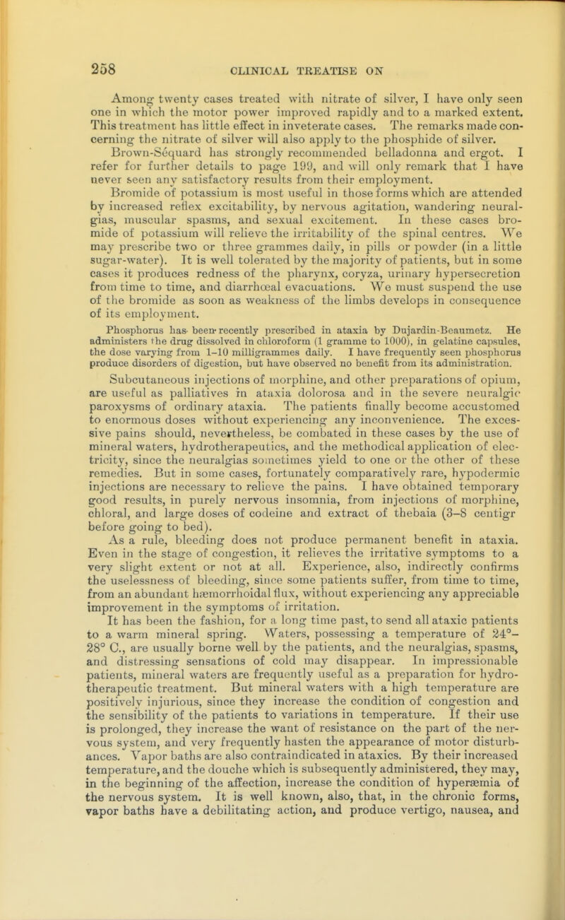 Among twenty cases treated with nitrate of silver, I have only seen one in which the motor power improved rapidly and to a marked extent. This treatment has little effect in inveterate cases. The remarks made con- cerning the nitrate of silver will also apply to tlie phosphide of silver. Brown-Sequard has strongly recommended belladonna and ergot. I refer for further details to page 199, and will only remark that I have never seen any satisfactory results from their employment. Bromide of potassium is most useful in those forms which are attended by increased reflex excitability, by nervous agitation, wandering neural- gias, muscular spasms, and sexual excitement. In these cases bro- mide of potassium will relieve the irritability of the spinal centres. We may prescribe two or three grammes daily, in pills or powder (in a little sugar-water). It is well tolerated by the majority of patients, but in some cases it produces redness of the pharynx, coryza, urinary hypersecretion from time to time, and diarrhoeal evacuations. We must suspend the use of the bromide as soon as weakness of the limbs develops in consequence of its employment. Phosphorus has- been- recently prescribed in ataxia by Dujardin-Bcaiimetz. He administers the drug dissolved in chloroform (1 gramme to 1000), in gelatine capsules, the dose varying from 1-10 milligrammes daily. I have frequently seen i)hosphorua produce disorders of digestion, but have observed no benefit from its administration. Subcutaneous injections of morphine, and other preparations of opium, are useful as palliatives in ataxia dolorosa and in the severe neuralgic paroxysms of ordinary ataxia. The patients finally become accustomed to enormous doses without experiencing any inconvenience. The exces- sive pains should, nevertheless, be combated in these cases by the use of mineral waters, hydrotherapeutics, and the methodical application of elec- tricity, since the neuralgias sometimes yield to one or the other of these remedies. But in some cases, fortunately comparatively rare, hypodermic injections are necessary to relieve the pains. I have obtained temporary good results, in purely nervous insomnia, from injections of morphine, chloral, and large doses of codeine and extract of thebaia (3—8 centigr before going to bed). As a rule, bleeding does not produce permanent benefit in ataxia. Even in the stage of congestion, it relieves the irritative symptoms to a very slight extent or not at all. Experience, also, indirectly confirms the uselessness of bleeding, since some patients suffer, from time to time, from an abundant hremorrhoidal flux, without experiencing any appreciable improvement in the symptoms of irritation. It has been the fashion, for a long time past, to send all ataxic patients to a warm mineral spring. Waters, possessing a temperature of 24°- 28° C, are usually borne well by the patients, and the neuralgias, spasms^ and distressing sensations of cold inay disappear. In impressionable patients, mineral waters are frequently useful as a preparation for hydro- therapeutic treatment. But mineral waters with a high temperature are positively injurious, since they increase the condition of congestion and the sensibility of the patients to variations in temperature. If their use is prolonged, they increase the want of resistance on the part of the ner- vous system, and very frequently hasten the appearance of motor disturb- ances. Vapor baths are also contraindicated in ataxics. By their increased temperature, and the douche which is subsequently administered, they may, in the beginning of the affection, increase the condition of hyperasmia of the nervous system. It is well known, also, that, in the chronic forms, vapor baths have a debilitating action, and produce vertigo, nausea, and