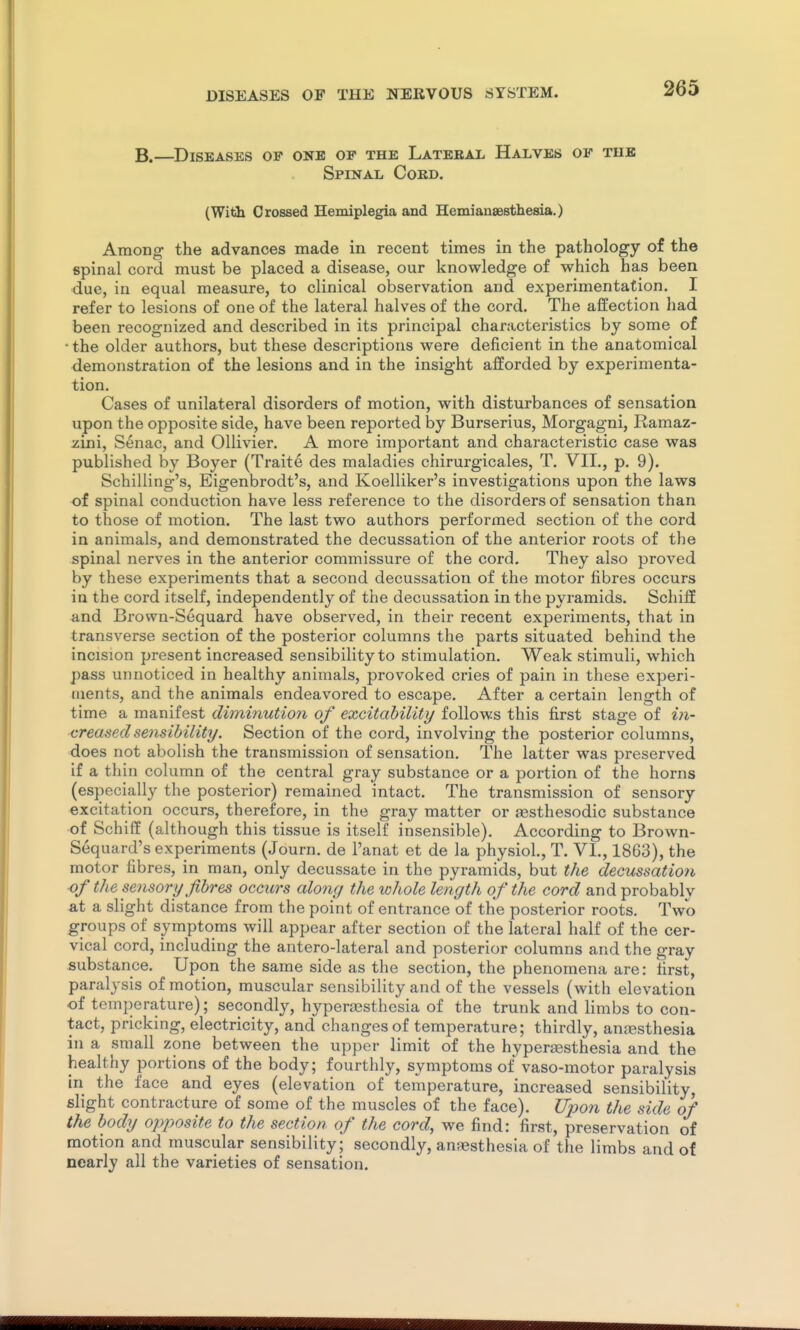 B.—Diseases of onb of the Lateral Halves of the Spinal Cord. (Wilih Crossed Hemiplegia and Hemianaesthesia.) Among the advances made in recent times in the pathology of the spinal cord must be placed a disease, our knowledge of which has been due, in equal measure, to clinical observation and experimentation. I refer to lesions of one of the lateral halves of the cord. The affection had been recognized and described in its principal characteristics by some of • the older authors, but these descriptions were deficient in the anatomical demonstration of the lesions and in the insight afforded by experimenta- tion. Cases of unilateral disorders of motion, with disturbances of sensation upon the opposite side, have been reported by Burserius, Morgagni, Ramaz- zini, S^nac, and OUivier. A more important and characteristic case was published by Boyer (Traite des maladies chirurgicales, T. VII., p. 9). Schilling's, Eigenbrodt's, and Koelliker's investigations upon the laws of spinal conduction have less reference to the disorders of sensation than to those of motion. The last two authors performed section of the cord in animals, and demonstrated the decussation of the anterior roots of the spinal nerves in the anterior commissure of the cord. They also proved by these experiments that a second decussation of the motor fibres occurs in the cord itself, independently of the decussation in the pyi-amids. Schiff and Brown-Sequard have observed, in their recent experiments, that in transverse section of the posterior columns the parts situated behind the incision present increased sensibility to stimulation. Weak stimuli, which pass unnoticed in healthy animals, provoked cries of pain in these experi- ments, and the animals endeavored to escape. After a certain length of time a manifest diminution of excitability follows this first stage of in- creased sensibility. Section of the cord, involving the posterior columns, does not abolish the transmission of sensation. The latter was preserved if a thin column of the central gray substance or a portion of the horns (especially the posterior) remained intact. The transmission of sensory excitation occurs, therefore, in the gray matter or assthesodic substance of Schiff (although this tissue is itself insensible). According to Brown- Sequard's experiments (Journ. de I'anat et de la physiol., T. VL, 1863), the motor fibres, in man, only decussate in the pyramids, but the decussation of the sensory fibres occurs along the whole length of the cord and probably at a slight distance from the point of entrance of the posterior roots. Two groups of symptoms will appear after section of the lateral half of the cer- vical cord, including the antero-lateral and posterior columns and the gray substance. Upon the same side as the section, the phenomena are: first, paralysis of motion, muscular sensibility and of the vessels (with elevation of temperature); secondly, hyperajsthesia of the trunk and limbs to con- tact, pricking, electricity, and changes of temperature; thirdly, anjesthesia in a small zone between the upper limit of the hyperassthesia and the healthy portions of the body; fourthly, symptoms of vaso-motor paralysis In the face and eyes (elevation of temperature, increased sensibility, slight contracture of some of the muscles of the face). Upon the side of the body opposite to the section of the cord, we find: first, preservation of motion and muscular sensibility; secondly, anassthesia of the limbs and of nearly all the varieties of sensation.