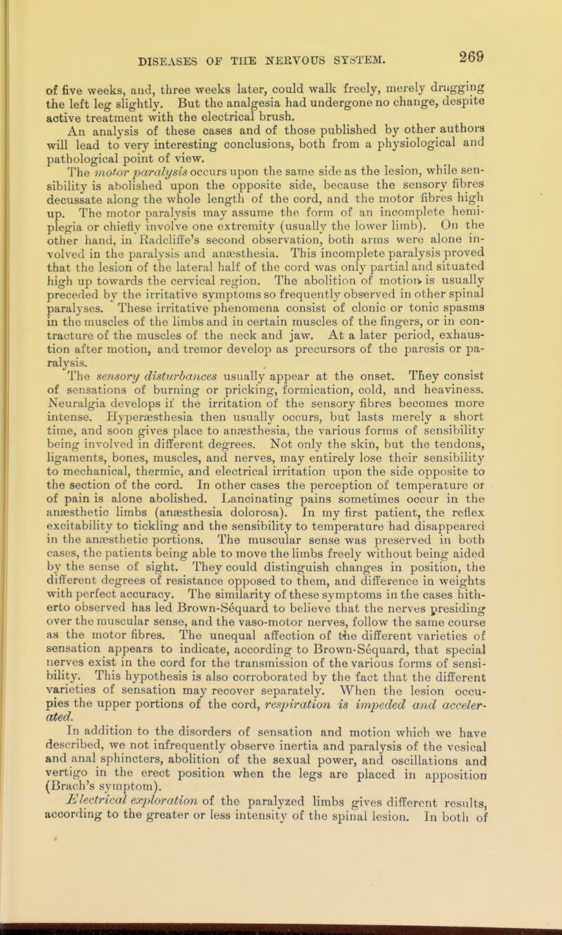 of five weeks, and, three weeks later, could walk freely, merely drugging the left leg slightly. But the analgesia had undergone no change, despite active treatment with the electrical brush. An analysis of these cases and of those published by other authors will lead to very interesting conclusions, both from a physiological and pathological point of view. The motor paralysis occurs u-pon the same side as the lesion, while sen- sibility is abolished upon the opposite side, because the sensory fibres decussate along the whole length of the cord, and the motor fibres high up. The motor joaralysis may assume the form of an incomplete hemi- plegia or chiefly involve one extremity (usually the lower limb). On the other hand, in Radclift'e's second observation, both arms were alone in- volved in the paralysis and anaesthesia. This incomplete paralysis proved that the lesion of the lateral half of the cord was only partial and situated high up towards the cervical region. The abolition of motiorw is usually preceded by the irritative symptoms so frequently observed in other spinal paralyses. These irritative phenomena consist of clonic or tonic spasms in the muscles of the limbs and in certain muscles of the fingers, or in con- tracture of the muscles of the neck and jaw. At a later period, exhaus- tion after motion, and tremor develop as precursors of the paresis or pa- ralysis. The sensory distu7'bances usually appear at the onset. They consist of sensations of burning or pricking, formication, cold, and heaviness. Neuralgia develops if the irritation of the sensory fibres becomes more intense. Hyperesthesia then usually occurs, but lasts merely a short time, and soon gives place to anjiesthesia, the various forms of sensibility being involved in different degrees. Not only the skin, but the tendons, ligaments, bones, muscles, and nerves, may entirely lose their sensibility to mechanical, thermic, and electrical irritation upon the side opposite to the section of the cord. In other cases the perception of temperature or of pain is alone abolished. Ijancinating pains sometimes occur in the anaesthetic limbs (aneesthesia dolorosa). In my first patient, the reflex excitability to tickling and the sensibility to temperature had disappeared in the anaesthetic portions. The muscular sense was preserved in both cases, the patients being able to move the limbs freely without being aided by the sense of sight. They could distinguish changes in position, the different degrees of resistance opposed to them, and difference in weights with perfect accuracy. The similarity of these symptoms in the cases hith- erto observed has led Brown-Soquard to believe that the nerves presiding over the muscular sense, and the vaso-motor nerves, follow the same course as the motor fibres. The unequal affection of t4ie different varieties of sensation appears to indicate, according to Brown-Sequard, that special nerves exist in the cord for the transmission of the various forms of sensi- bility. This hypothesis is also corroborated by the fact that the different varieties of sensation may recover separately. When the lesion occu- pies the upper portions of the cord, respiration is impeded and acceler- ated. In addition to the disorders of sensation and motion which we have described, we not infrequently observe inertia and paralysis of the vesical and anal sphincters, abolition of the sexual power, and oscillations and vertigo in the erect position when the legs are placed in apposition (Brach's symptom). Electrical exploration of the paralyzed limbs gives different results, according to the greater or less intensity of the spinal lesion. In both of