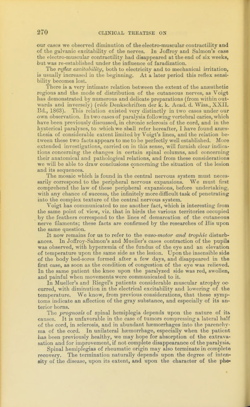 our cases we observed diminution of the electro-muscular contractility and of the galvanic excitability of the nerves. In Joffroy and Salmon's case the electro-muscular contractility had disappeared at the end of six weeks, but was re-established under the influence of faradization. The reflex excituhilUy, both to electricity and to mechanical irritation, is usually increased in the beginning. At a later period this reflex sensi- bility becomes lost. There is a very intimate relation between the extent of the ancesthetic regions and the mode of distribution of the cutaneous nerves, as Voigt has demonstrated by numerous and delicate preparations (from within out- wards and inversely) {vide Denkschriften der k. k. Acad. d. Wiss., XXII. Bd,, 1863). This relation existed veiy distinctly in two cases under our own observation. In two cases of paralysis following vertebral caries, which have been previously discussed, in chronic sclerosis of the cord, and in the hysterical paralyses, to which we slmll refer hereafter, I have found anaes- thesia of considerable extent limited by Voigt's lines, and the relation be- tween these two facts appears to me to be perfectly well established. More extended investigations, carried on in this sense, will furnish clear indica- tions concerning the changes in certain spinal columns, and concerning their anatomical and pathological relations, and from these considerations we will be able to draw conclusions concerning the situation of the lesion and its sequences. The mosaic Avhich is found in the central nervous system must neces- sarily correspond to the peripheral nervous expansions. We must first comprehend the law of these peripheral expansions, before undertaking, with any chance of success, the infinitely more difficult task of penetrating into the complex texture of the central nervous system. Voigt has communicated to me another fact, which is interesting from the same point of view, viz. that in birds the various territories occupied by the feathers correspond to the lines of demarcation of the cutaneous nerve filaments; these facts are confirmed by the researches of His upon the same question. It now remains for us to refer to the vaso-motor and trophic disturb- ances. In Joffroy-Salmon's and Mueller's cases contraction of the pupils was observed, with hypera^mia of the fundus of the eye and an elevation of temperature upon the same side as the lesion. Upon the insensible side of the body bed-sores formed after a few days, and disappeared in the first case, as soon as the condition of congestion of the eye was relieved. In the same patient the knee upon the paralyzed side was red, swollen, and painful when movements were communicated to it. In Mueller's and Riegel's patients considerable muscular atrophy oc- curred, with diminution in the electrical excitability and lowering of the temperature. We know, from previous considerations, that these symp- toms indicate an affection of the gray substance, and especially of its an- terior horns. The prognosis of spinal hemiplegia depends upon the nature of its causes. It is unfavorable in the case of tumors compressing a lateral half of the cord, in sclerosis, and in abundant hsemorrhages into the parenchy- ma of the cord. In unilateral hfemorrhage, especially when the patient has been previously healthy, we may hope for absorption of the extrava- sation and for improvement, if not complete disappearance of the paralysis. Spinal hemiplegias of rheumatic origin may also terminate in complete recovery. The termination naturally depends upon the degree of intojn- eity of the disease, upon its extent, and upon the character of the phe-