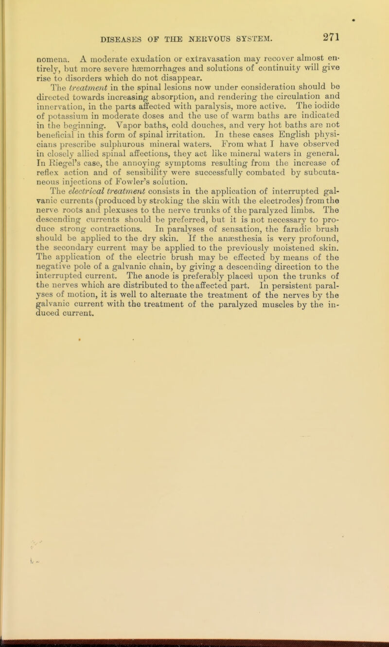 nomena. A moderate exudation or extravasation may recover almost en* tirely, but more severe hagmorrhages and solutions of continuity will give rise to disorders which do not disappear. The treatment in the spinal lesions now under consideration should be directed towards increasing absorption, and rendering the circulation and innervation, in the parts affected with paralysis, more active. The iodide of potassium in moderate doses and the use of warm baths are indicated in the beginning. Vapor baths, cold douches, and very hot baths are not beneficial in this form of spinal irritation. In these cases English physi- cians prescribe sulphurous mineral waters. From what I have observed in closely allied spinal affections, they act like mineral waters in general. In Riegel's case, the annoying symptoms resulting from the increase of reflex action and of sensibility were successfully combated by subcuta- neous injections of Fowler's solution. The electrical treatment consists in the application of interrupted gal- vanic currents (produced by stroking the skin with the electrodes) from the nerve roots and plexuses to the nerve trunks of the paralyzed limbs. The descending currents should be preferred, but it is not necessary to pro- duce strong contractions. In paralj^ses of sensation, the faradic brush should be applied to the dry skin. If the antesthesia is very profound, the secondary current may be applied to the previously moistened skin. The application of the electric brush may be effected by means of the negative pole of a galvanic chain, by giving a descending direction to the interrupted current. The anode is preferably placed upon the trunks of the nerves which are distributed to the affected part. In persistent paral- yses of motion, it is well to alternate the treatment of the nerves by the galvanic current with the treatment of the paralyzed muscles by the in- duced current.