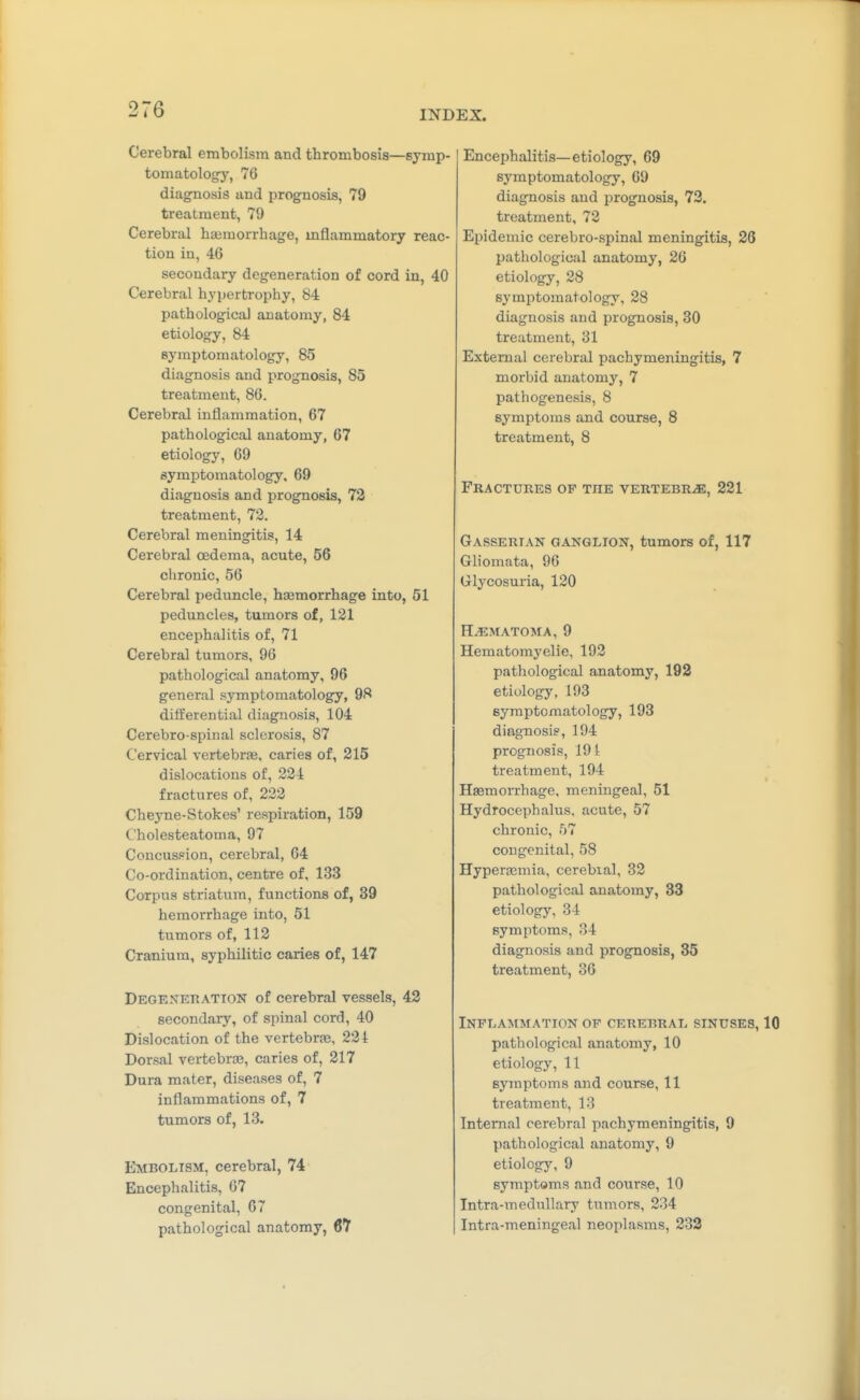 Cerebral embolism and thrombosis—symp- tomatology, 76 diagnosis and prognosis, 79 treatment, 79 Cerebral haemorrhage, mflammatory reac- tion in, 46 secondary degeneration of cord in, 40 Cerebral hypertrophy, 84 pathological anatomy, 84 etiology, 84 symptomatology, 85 diagnosis and prognosis, 85 treatment, 86. Cerebral inflammation, 67 pathological anatomy, 67 etiology, 69 symptomatology, 69 diagnosis and prognosis, 73 treatment, 73. Cerebral meningitis, 14 Cerebral oedema, acute, 56 chronic, 56 Cerebral peduncle, hsemorrhage into, 51 peduncles, tumors of, 121 encephalitis of, 71 Cerebral tumors, 96 pathological anatomy, 96 general symptomatology, 98 differential diagnosis, 104 Cerebro-spinal sclerosis, 87 Cervical vertebrfe, caries of, 215 dislocations of, 224 fractures of, 222 Cheyne-Stokes' respiration, 159 Cholesteatoma, 97 Concussion, cerebral, 64 Co-ordination, centre of, 133 Corpus striatum, functions of, 39 hemorrhage into, 51 tumors of, 112 Cranium, syphilitic caries of, 147 DEGEXEnATTON of Cerebral vessels, 42 secondary, of spinal cord, 40 Dislocation of the vertebra?, 224 Dorsal vertebrae, caries of, 217 Dura mater, diseases of, 7 inflammations of, 7 tumors of, 13. Embolism, cerebral, 74 Encephalitis, 67 congenital, 67 pathological anatomy, 67 Encephalitis—etiology, 69 symptomatology, 69 diagnosis and prognosis, 72. treatment, 72 Epidemic cerebro-spinal meningitis, 26 pathological anatomy, 26 etiology, 28 symptomatology, 28 diagnosis and prognosis, 30 treatment, 31 External cerebral pachymeningitis, 7 morbid anatomy, 7 pathogenesis, 8 symptoms and course, 8 treatment, 8 Fractures of the vertebra, 221 Gasserian ganglion, tumors of, 117 Gliomata, 96 Glycosuria, 120 H.ematoma, 9 Hematomyelie, 192 pathological anatomy, 192 etiology, 193 symptomatology, 193 diag-nosi?, 194 prognosis, 191 treatment, 194 Hasmorrhage, meningeal, 51 Hydrocephalus, acute, 57 chronic, 57 congenital, 58 Hypersemia, cerebial, 82 pathological anatomy, 33 etiology, 34 symptoms, 34 diagnosis and prognosis, 35 treatment, 36 Inflammation of cerebral sinuses, 10 pathological anatomy, 10 etiology, 11 symptoms and course, 11 treatment, 13 Internal cerebral pachymeningitis, 9 pathological anatomy, 9 etiology, 9 symptoms and course, 10 Intra-medullary tumors, 234 Intra-meningeal neoplasms, 232