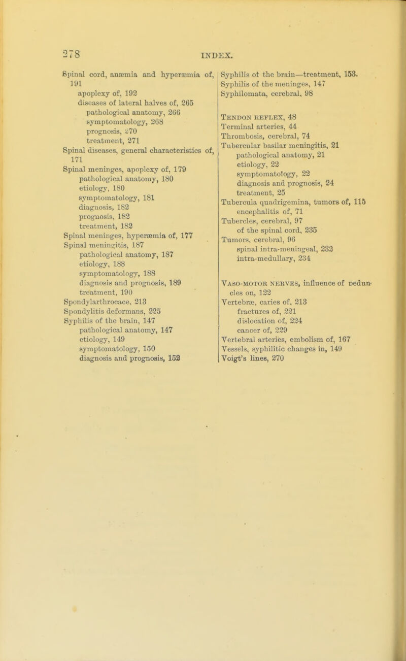 Spinal cord, anaemia and hyperaemia of, 191 apoplexy of, 192 diseases of lateral halves of, 265 pathological anatomy, 200 symptomatology, 308 prognosis, z70 treatment, 271 Spinal diseases, general characteristics of, 171 Spinal meninges, apoplexy of, 179 pathological anatomy, 180 etiology, 180 symptomatology, 181 diagnosis, 182 prognosis, 182 treatment, 182 Spinal meninges, hyperaemia of, 177 Spinal menius^itis, 187 pathological anatomy, 187 etiology, 188 symptomatology, 188 diagnosis and prognosis, 189 treatment, 190 Spondylarthrocace, 213 Spondylitis deformans, 225 Syphilis of the brain, 147 pathological anatomy, 147 etiology, 149 symptomatology, 150 diagnosis and prognosis, 152 Syphilis ot the brain—treatment, 153. Syphilis of the meninges, 147 Syphilomata, cerebral, 98 Tendon keflex, 48 Terminal arteries, 44 Thrombosis, cerebral, 74 Tubercular basilar meningitis, 21 pathological anatomy, 21 etiology, 22 symptomatology, 22 diagnosis and prognosis, 24 treatment, 25 Tubercula quadrigemina, tumors of, 115 encephalitis of, 71 Tubercles, cerebral, 97 of the spinal cord, 235 Tumors, cerebral, 96 spinal intra-meningeal, 233 intra-meduUary, 234 VaSO-MOTOR NEUVES, influence of oedun- cles on, 122 Vertebras, caries of, 213 fractures of, 221 dislocation of, 224 cancer of, 229 Vertebral arteries, embolism of, 167 Vessels, syphilitic changes in, 149 Voigt's lines, 270