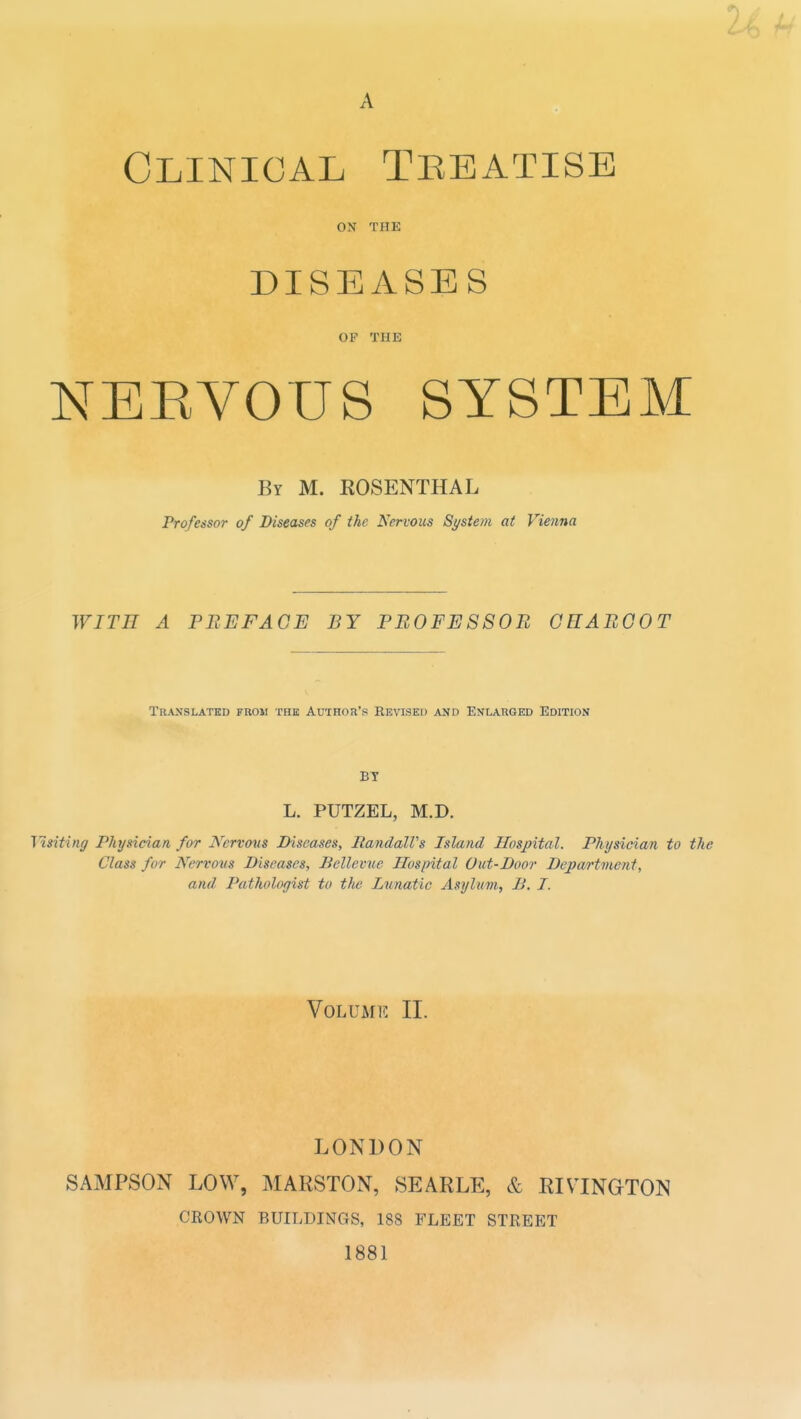 0 A Clinical Treatise ON THE DISEASES OF THE NEEVOUS SYSTEM By M. ROSENTHAL Professor of Diseases of the Nervous St/stem at Vienna WITH A PREFACE BY PB0FE880B GHABGOT Translated fkoii the Author's Revised and Enlarged Edition BY L. PUTZEL, M.D. Msiting Physician for Nervous Diseases, RandalVs Island Hospital. Physician to the Class for Nervovs Diseases, Bellcvue Hospital Out-Door Department, and Pathologist to the Lunatic Asylum, B. I. Volume II. LONDON SAMPSON LOW, MARSTON, SEARLE, & RIVINOTON CROWN BUILDINGS, 188 FLEET STREET 1881