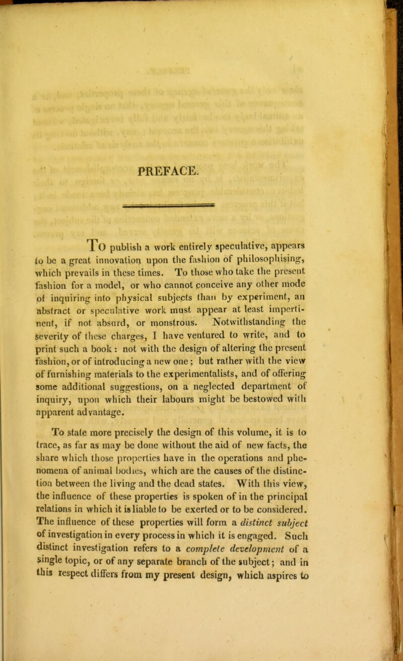 PREFACE. To publish a work entirely speculative, appears (p be a great innovation upon the fasliion of philosophising, which prevails in these times. To those who take the present fashion for a model, or who cannot conceive any other mode of inquiring into physical subjects than by experiment, an abstract or specr.lative work must appear at least imperti- nent, if not absurd, or monstrous. Notwithstanding the severity of these charges, I have ventured to write, and to print such a book: not with the design of altering the present fashion, or of introducing a new one; but rather with tlie vievr of furnishing materials to the experimentalists, and of offering some additional suggestions, on a neglected department of inquiry, upon which their labours might be bestowed with apparent advantage. To state more precisely the design of this volume, it is to trace, as far as may be done without the aid of new facts, the share which those properties have in the operations and phe- nomena of animal bodies, which are the causes of the distinc- tion between the living and the dead states. With this view, the influence of these properties is spoken of in the principal relations in which it is liable to be exerted or to be considered. The influence of these properties will form a distinct subject of iuvestigation in every process in whicii it is engaged. Such distinct investigation refers to a complete developmc7it of a single topic, or of any separate branch of the subject; and in this respect differs from my present design, which aspires to