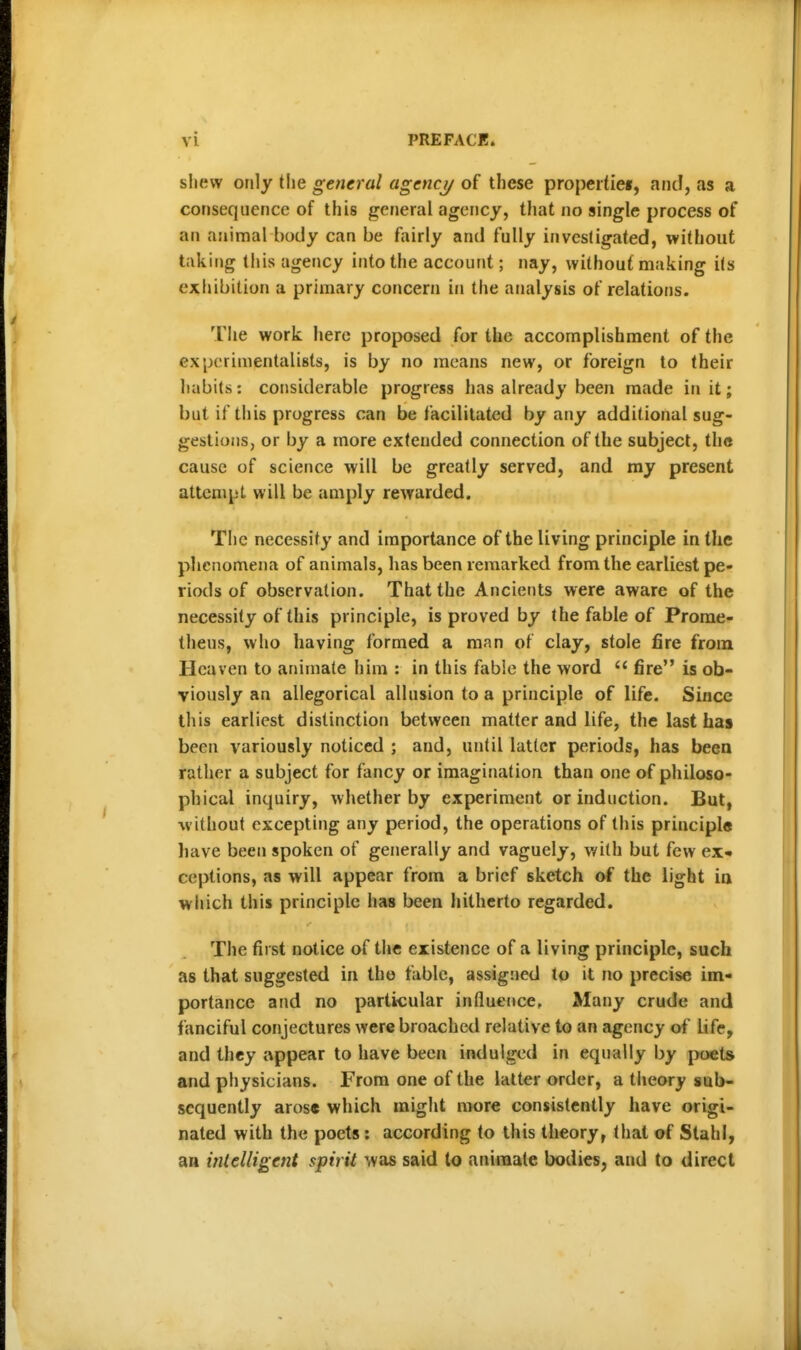 sliew only the general agency of these properties, and, as a consequence of this general agency, that no single process of an animal body can be fairly and fully investigated, without taking this agency into the account; nay, without making its exhibition a primary concern in the analysis of relations. The work here proposed for the accomplishment of the experimentalists, is by no means new, or foreign to their habits: considerable progress has already been made in it; but if this progress can be facilitated by any additional sug- gestions, or by a more extended connection of the subject, the cause of science will be greatly served, and my present attempt will be amply rewarded. The necessity and importance of the living principle in the phenomena of animals, has been remarked from the earliest pe- riods of observation. That the Ancients were aware of the necessity of this principle, is proved by the fable of Prome- theus, who having formed a man of clay, stole fire from Heaven to animate him : in this fabie the word  fire is ob- viously an allegorical allusion to a principle of life. Since this earliest distinction between matter and life, the last has been variously noticed ; and, until latter periods, has been rather a subject for fancy or imagination than one of philoso- phical inquiry, whether by experiment or induction. But, ■without excepting any period, the operations of this principle have been spoken of generally and vaguely, with but few ex* ceptions, as will appear from a brief sketch of the light in which this principle has been hitherto regarded. The first notice of the existence of a living principle, such as that suggested in the fable, assigned to it no precise im- portance and no particular influence. Many crude and fanciful conjectures were broached relative to an agency of Life, and they appear to have been indulged in equally by poets and physicians. From one of the latter order, a theory sub- sequently arose which might nwre consistently have origi- nated with the poets: according to this theory, that of Stahl, an mlelligent spirit was said to animate bodies, and to direct