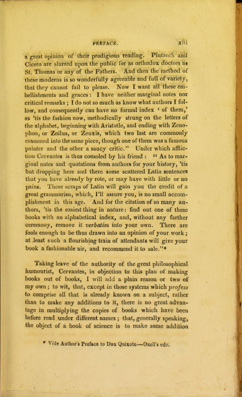 a great opinion of their prodigious reading. Plutarcfi aiill Cicero are slurred upon the public for as orthodox doctors as St. Thomas or any of the Fathers. And then the method of these moderns is so wonderfully agreeable and full of variety, that they cannot fail to please. Now I want all these em- bellishments and graces : I have neither marginal notes nor critical remarks ; I do not so much as know what authors I fol- low, and consequently can have no formal index * of them,* as 'tis the fashion now, methodically strung on the letters of the alphabet, beginning with Aristotle, and ending with Zeno- phon, or Zoilus, or Zeuxis, which two last are commonly crammed into the same piece, though one of them was a famous painter and the other a saucy critic. Under which afflic- tion Cei vanteg is thus consoled by his friend :  As to mar- ginal notes and quotations from authors for your history, *tis but dropping here and there some scattered Latin sentences that you have already by rote, or may have with little or no paini. These scraps of Latin will gain you the credit of a great grammarian, which, I'll assure you, is no small accom- plishment in this age. And for the citation of so many au- thors, 'tis the easiest thing in nature: find out one of these books with an alphabetical index, and, without any farther ceremony, remove it verbatim into your own. There are fools enough to be thus drawn into an opinion of your work ; at least such a flourishing train of attendants will give your book a fashionable air, and recommend it to sale.* Taking leave of the authority of the great philosophical humourist, Cervantes, in objection to this plan of making books out of books, 1 will add a plain reason or two of my own ; to wit, that, except in those systems which profess to comprise all that is already known on a subject, rather than to make any additions to it, there is no great advan- tage in multiplying the copies of books which have been before read under different names ; that, generally speaking, the object of a book of science is to make some addition • Vide Author's Preface to Doa Quixote—Ozell's edit.