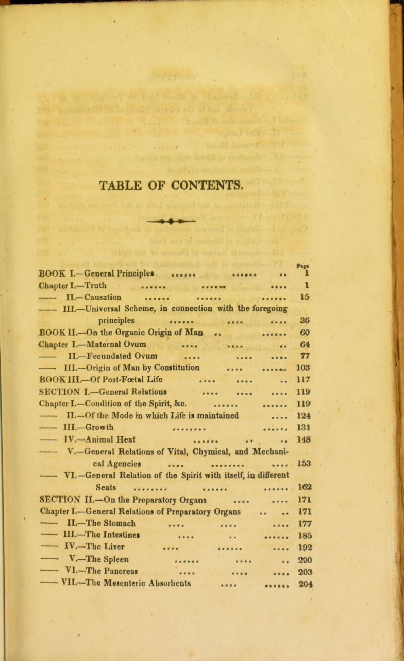 TABLE OF CONTENTS. BOOK I.—General Principles 1 Chapter I.—Truth ...... .•••^ •••• 1 II.—Causation ...... 15 III.—Universal Scheme, in connection with the foregoing principles < .... .... 36 BOOK II.—On the Organic Origin of Man .. 60 Chapter I.—Maternal Ovum .... .... «. 64 II.—Fecundated Ovum .... 77 III.—Origin of Man by Constitution 103 BOOK III.—Of Post-Foetal Lifo .. 117 SECTION I.—General Relations 119 Chapter I.—Condition of the Spirit, &c. 119 II.—Of the Mode in which Life is maintained .... 124 III.—Growth 131 IV.—Animal Heat ...... .. ..148 v.—General Relations of Vital, Cbymical, and Mechani- cal Agencies .... .... 153 VI.—General Relation of the Spirit with itself, in different Seats 163 SECTION II.—On the Preparatory Organs 171 Chapter!.—General Relations of Preparatory Organs .. 171 II.—The Stomach .... .... .... 177 III.—The Intestines .... .. 186 IV.—The Liver .... .... 192 V.—^The Spleen ...... .... ,. 200 VI.—The Pancreas .... .... ,.,, 203 VII.—The Mesenteric Absorbents 204 *