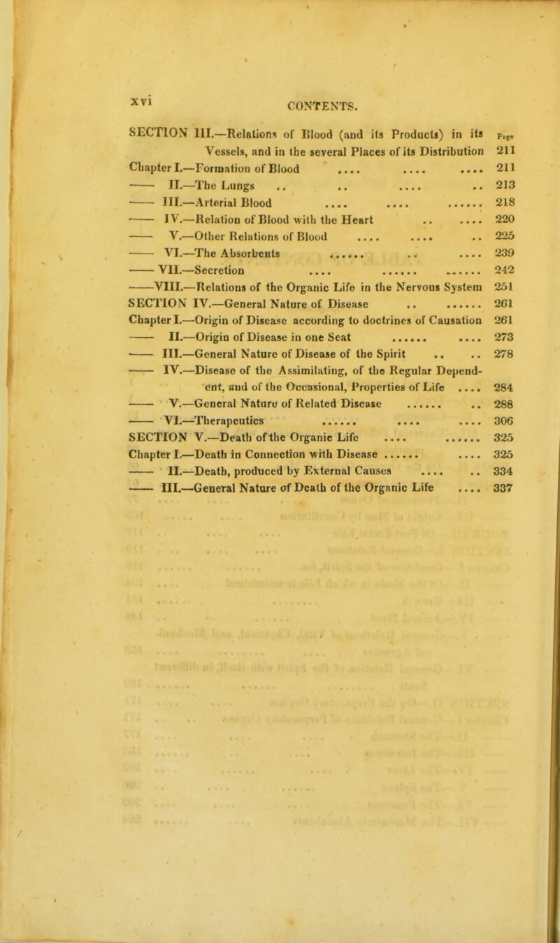 CONTENTS. SECTION 111.—Relations of IJIood (and its Products) in its p.^. Vessels, and in the several Places of its Distribution 211 Chapter I.—Formation of Blood .... .... 211 ■ ■ II.—The Lungs .. .. .... .. 213 III.—Arterial Blood 218 IV'.—Relation of Blood with the Heart 220 V.—Other Relations of Blood .... .... .. 225 VI.—The Absorbents .. 239 VII.—Secretion 242 VIII.—Relations of the Organic Life in the Nervous System 251 SECTION IV.—General Nature of Disease 261 Chapter I.—Origin of Disease according to doctrines of Causation 261 II.—Origin of Disease in one Scat .... 273  III.—General Nature of Disease of the Spirit .. .. 278 IV.—Disease of the Assimilating, of the Regular Depend- ent, and of the Occasional, Properties of Life .... 284 V.—General Nature of Related Disease .. 288 VI.—Therapeutics .... .... 306 SECTION v.—Death of the Organic Life 325 Chapter I.—Death in Connection with Disease .... 325 II.—Death, produced by External Causes 334 III.—General Nature of Death of the Organic Life .... 337