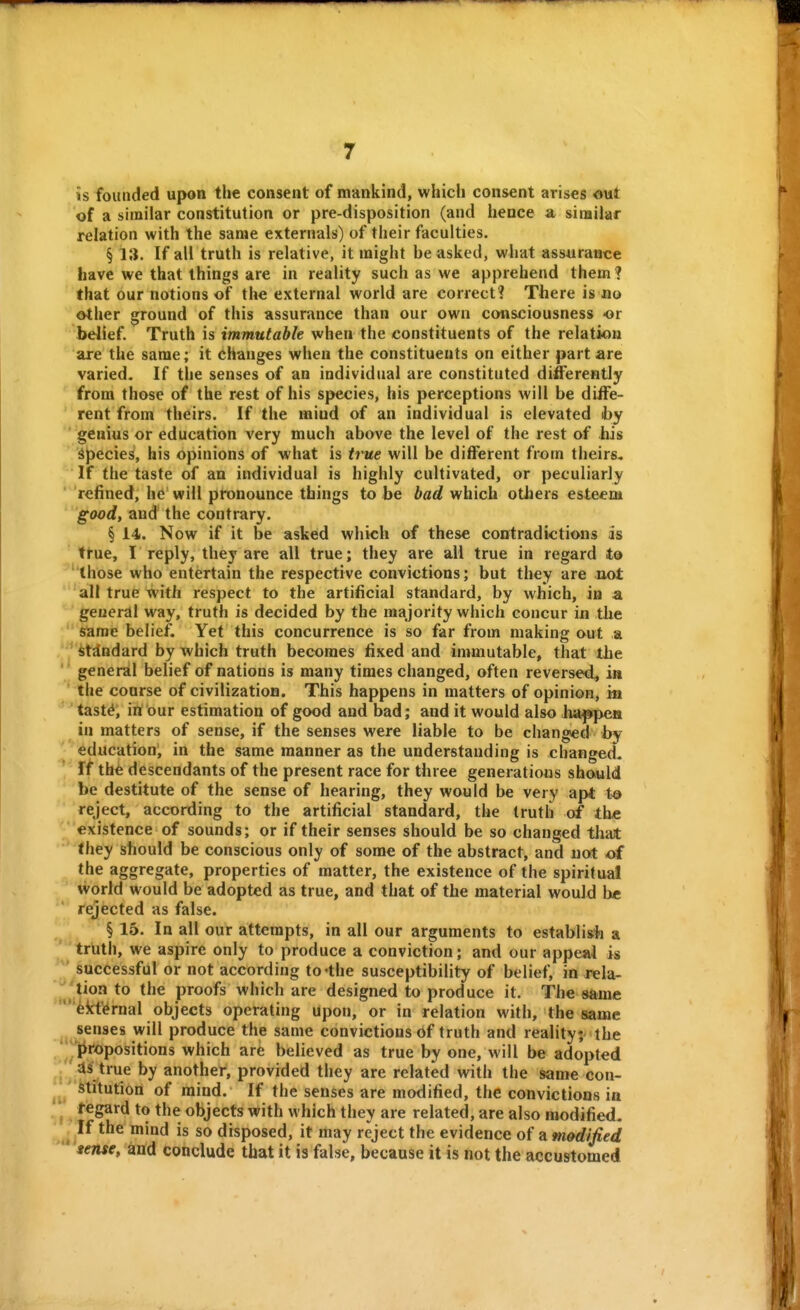 is founded upon the consent of mankind, which consent arises out of a similar constitution or pre-disposition (and hence a similar relation with the same externals) of their faculties. § 13. If all truth is relative, it might be asked, what assurance have we that things are in reality such as we apprehend them? that our notions of the external world are correct? There is no other ground of this assurance than our own consciousness or bdief Truth is immutable when the constituents of the relation are the same; it changes when the constituents on either part are varied. If the senses of an individual are constituted differently from those of the rest of his species, his perceptions will be diife- rent from theirs. If the mind of an individual is elevated iby ' genius or education very much above the level of the rest of his dpecies, his opinions of what is true will be different from theirs. If the taste of an individual is highly cultivated, or peculiarly refined, he will pronounce things to be bad which others esteem good, and the contrary. § 14. Now if it be asked which of these contradictions as ttue, I reply, they are all true; they are all true in regard to ''those who entertain the respective convictions; but they are not 'all true with respect to the artificial standard, by which, in a ' geuerdl way, truth is decided by the majority which concur in the  Slarae belief. Yet this concurrence is so far from making out a ' *'it^ndard by which truth becomes fixed and immutable, that the '' general belief of nations is many times changed, often reversed^ in ' the coarse of civilization. This happens in matters of opinion, in '' 'tast^, in our estimation of good and bad; and it would also ha|»peB in matters of sense, if the senses were liable to be changed by I education', in the same manner as the understanding is changed, rf tb6 descendants of the present race for three generations should be destitute of the sense of hearing, they would be very apt t& reject, according to the artificial standard, the truth of tbe existence of sounds; or if their senses should be so changed tliat they should be conscious only of some of the abstract, and not of the aggregate, properties of matter, the existence of the spiritual world would be adopted as true, and that of the material would be * rejected as false. § 15. In all our attempts, in all our arguments to establish a trutli, we aspire only to produce a conviction; and our appeai is  Successful or not according to-the susceptibility of belief, in rela- \^^'Mon to the proofs which are designed to produce it. The same '*'^kt^i-nal objects operating upon, or in relation with, the same senses will produce the same convictions of truth and reality; the ^propositions which are believed as true by one, will be adopted .' 4S true by another, provided they are related with the same con- ^ hitution of mind. If the senses are modified, the convictions in * fegard to the objects with which they are related, are also modified. . If the mind is so disposed, it may reject the evidence of a modified  iense, and conclude that it is false, because it is not the accustomed