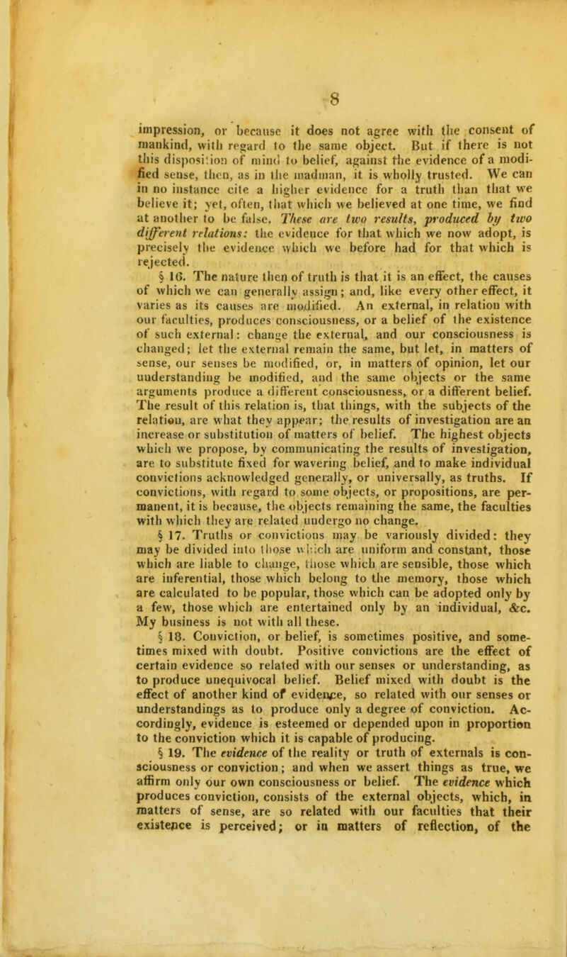 impression, or because it does not agree with the consent of mankind, with regard to the same object. But if there is not this disposi'.io') of mind to belief, against the evidence of a modi- fied sense, then, as in the madman, it is wholly trusted. We can in no instance cite a higher evidence for a truth than that we believe it; yet, often, ti)at which we believed at one time, we find at another to be false. These are two results, produced hy two different relations: the evidence for that which we now adopt, is precisely the evidence which we before had for that which is rejected. § 16. The nature then of truth is that it is an effect, the causes of which we can generally assign; and, like every other effect, it varies as its causes are modified. An external, in relation with our faculties, produces consciousness, or a belief of the existence of such external: change the external, and our consciousness is changed; let the external remain the same, but let, in matters of sense, our senses be modified, or, in matters of opinion, let our understanding be modified, and the same objects or the same arguments produce a difterent consciousness, or a different belief. The result of this relation is, that things, with the subjects of the relation, are what they appear; the results of investigation are an increase or substitution of matters of belief. The highest objects which we propose, by communicating the results of investigation, are to substitute fixed for wavering belief, and to make individual convictions acknowledged generally, or universally, as truths. If convictions, with regard to some objects, or propositions, are per- manent, it is because, the objects remaining the same, the faculties with which they are related undergo no change. § 17. Truths or convictions may be variously divided: they may be divided into those \^^ich are uniform and constant, those which are liable to change, liiose which are sensible, those which are inferential, those which belong to the memory, those which are calculated to be popular, those which can be adopted only by a few, those which are entertained only by an individual, &c. My business is not with all these. § 18. Conviction, or belief, is sometimes positive, and some- times mixed with doubt. Positive convictions are the effect of certain evidence so related with our senses or understanding, as to produce unequivocal belief. Belief mixed with doubt is the effect of another kind of eviden<:e, so related with our senses or understandings as to produce only a degree of conviction. Ac- cordingly, evidence is esteemed or depended upon in proportion to the conviction which it is capable of producing. § 19. The evidence of the reality or truth of externals is con- sciousness or conviction; and when we assert things as true, we affirm only our own consciousness or belief. The evidence which produces conviction, consists of the external objects, which, in matters of sense, are so related with our faculties that their existence is perceived; or ia matters of reflection, of the