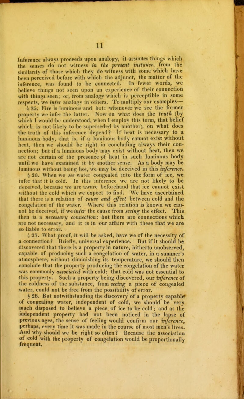 Inference always proceeds upon analogy, it assumes things which the senses do not witness in the present instance, from the similarity of those which they do witness with some which have been perceived before with which the adjunct, the matter of the inference, was found to be connected. In fewer words, we beheve things not seen upon an experience of their connection with things seen; or, from analogy which is perceptible in some respects, we infer analogy in others. To multiply our examples— §25. Fire is luminous and hot: whenever we see the former property wo infer the latter. Now on what does the truth (by which I would be understood, when I employ this term, that belief which is not likely to be superseded by another), on what does the truth of this inference depend 1 If heat is necessary to a luminous body, that is, if a luminous body cannot exist without heat, then we should be right in concluding always their con- nection; but if a luminous body may exist without heat, then wei are not certain of the presence of heat in such luminous body luitil we have examined it by another sense. As a body may be luminous without being hoi, we may be deceived in this inference, § '26. When we see water congealed into the form of ice, we infer that it is cold. In this inference we are not likely to be deceived, because we are aware beforehand that ice cannot exist without the cold which we expect to find. We have ascertained that there is a relation of cause and effect between cold and the congelation of the water. Where this relation is known we can- not be deceived, if we infer the cause from seeing the effect. This then is a necessary connection: but there are connections which are not necessary, and it is in our affairs with these that we are so liable to error. § 27. What proof, it will be asked, have we of the necessity of a connection? Briefly, universal experience. But if it should be discovered that there is a property in nature, hitherto unobserved, capable of producing such a congelation of water, in a summer's atmosphere, without diminishing its temperature, we should then conclude that the property producing the congelation of the water was commonly associated with cold; that cold was not essential to this property. Such a property being discovered, our inference of the coldness of the substance, from seeing a piece of congealed water, could not be free from the possibility of error. § 28. But notwithstanding the discovery of a property capable of congealing water, independent of cold, we should be very much disposed to believe a piece of ice to be cold; and as the independent property had not been noticed in the lapse of previous ages, the sense of feeling would confirm our inference, perhaps, every time it was made in the course of most men's lives. And why should we be right so often? Because the association of cold with the property of congelation would be proportionally frequent.