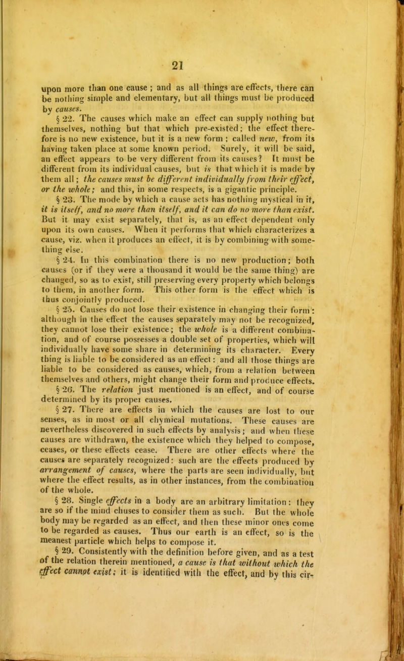 upon more than one cause ; and as all things are effects, there can be nothing simple and elementary, but all things must be produced by causes. § 22. The causes which make an effect can supply nothing but themselves, nothing but that which pre-existed: the effect there- fore is no new existence, but it is a new form ; called new, from its having taken place at some known period. Surely, it will be said, an effect appears to be very different from its causes? It must be different from its individual causes, but is that which it is made by them all; the causes must he different individually from their effect, or the whole; and this, in some respects, is a gigantic principle. § 23. The mode by which a cause acts has nothing mystical in it, it is itself, and no more than itself, and it can do no more than exist. But it may exist separately, that is, as an effect dependent only upon its own causes. When it performs that which characterizes a cause, viz. when it produces an effect, it is by combining with some- thing else. § 24. In this combination there is no new production; both causes (or if they were a thousand it would be the same thing) are changed, so as to exist, still preserving every property which belongs to them, in another form. This other form is the effect which is thus conjointly produced. § 25. Causes do not lose their existence in changing their form : although in the effect the causes separately may not be recognized, they cannot lose their existence; the whole is a different combina- tion, and of course possesses a double set of properties, which will individually have some share in determining its character. Every thing is liable to be considered as an effect: and all those things are liable to be considered as causes, which, from a relation between themselves and others, might change their form and produce effects. § 2b'. The relation just mentioned is an effect, and of course determined by its propei causes. § 27. There are effects in which the causes are lost to our senses, as in most or all chymical mutations. These causes are nevertheless discovered in such effects by analysis; and when these causes are withdrawn, the existence which they helped to compose, ceases, or these effects cease. There are other etfects where the causes are separately recognized: such are the effects produced by arrangement of causes, where the parts are seen individually, but where the effect results, as in other instances, from the con)bioatiou of the whole. § 28. Single effects in a body are an arbitrary limitation: they are so if the mind chuses to consider them as such. But the whole body may be regarded as an effect, and then these minor ones come to be regarded as causes. Thus our earth is an effect, so is the meanest particle which helps to compose it. § 29. Consistently with the definition before given, and as a test of the relation therein mentioned, a cause is that without which the effect cannot exist; it is identitied with the effect, and by this cir-