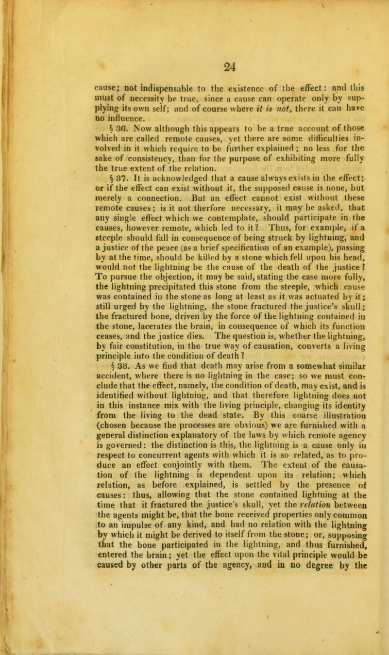 cause; not indispensable to the existence of the effect: and this must of necessity be true, since a cause can operate only by sup- plying its own self; and of course where it is not, there it can have no influence. § 36. Now although this appears to be a true account of those which are called remote causes, yet there are some ditficulties in- volved in it which require to be further explaijied ; no less for the sake of consistency, than for the purpose of exhibiting more fully the true extent of the relation. § 37. It is acknowledged that a cause always exists in the effect; or if the effect can exist without it, the supposed cause is none, but merely a connection. But an effect cannot exist without these remote causes; is it not therfore necessary, it may be asked, that any single effect which we contemplate, should participate in the causes, however remote, which led to iti Thus, for example, if a steeple should fall in consequence of being struck by lightning, and a justice of the peace (as a brief specification of an example), passing by at the time, should be killed by a stone which fell upon his head, would not the lightning be the cause of the death of the justice 1 To pursue the objection, it may be said, stating the case more fully, the lightning precipitated this stone from the steeple, which cause was contained in the stone as long at least as it was actuated by it; still urged by the lightning, the stone fractured the justice's skull; the fractured bone, driven by the force of the lightning contained in the stone, lacerates the brain, in consequence of which its function ceases, and the justice dies. The question is, whether the lightning, by fair constitution, in the true way of causation, converts a living principle into the condition of death ? § 38. As we find that death may arise from a somewhat similar accident, where there is no lightning in the case; so we must con- clude that the effect, namely, the condition of death, may exist, and is identified without lightning, and that therefore lightning does not in this instance mix with the living principle, changing its identity from the living to the dead state. By this coarse illustration (chosen because the processes are obvious) we are furnished with a general distinction explanatory of the laws by which remote agency is governed: the distinction is this, the lightning is a cause only in respect to concurrent agents with which it is so related, as to pro- duce an effect conjointly with them. The extent of the causa- tion of the lightning is dependent upon its relation; which relation, as before explained, is settled by the presence of causes: thus, allowing that the stone contained lightning at the time that it fractured the justice's skull, yet the relation between the agents might be, that the bone received properties only common to an impulse of any kind, and had no relation with the lightning by which it might be derived to itself from the stone; or, supposing that the bone participated in the lightning, and thus furnished, entered the brain; yet the effect upon the vital principle would be caused by other parts of the agency, and in no degree by the