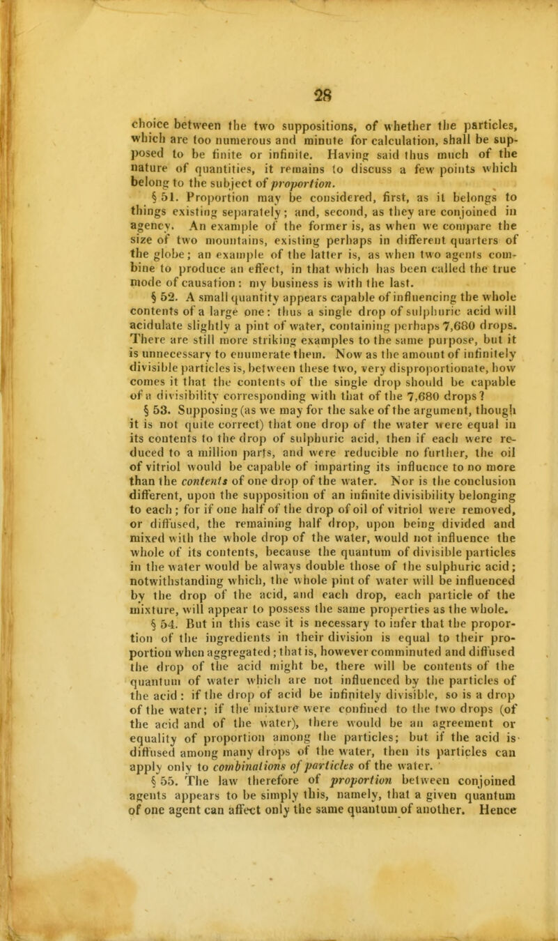 choice between the two suppositions, of whether the particles, which are too numerous and minute for calculation, shall be sup- posed to be finite or infinite. Havinji said thus much of the nature of quantities, it remains to discuss a few points which belong to the subject of proportion. § 51. Proportion may be considered, first, as it belongs to things existing separately; and, second, as they are conjoined in agency. An example of the former is, as when we compwre the size of two mountains, existing perhaps in different quarters of the globe; an example of the latter is, as when two agenis com- bine to produce an efl'ect, in that which has been called the true mode of causation : my business is with the last. § 52. A small quantity appears capable of influencing the whole contents of a large one: thus a single drop of sulphuric acid will acidulate slightly a pint of water, containing perhaps 7,680 drops. There are still more striking examples to the same purpose, but it is unnecessary to enumerate them. Now as the amount of infinitely divisible particles is, between these two, very disproportionate, how comes it that the contents of the single drop should be capable of a divisibility corresponding with that of the 7,680 drops? § 53. Supposing (as we may for the sake of the argument, though it is not quite correct) that one drop of the water were equal in its contents to the drop of sulphuric acid, then if each were re- duced to a million parts, and were reducible no further, the oil of vitriol would be capable of imparting its influence to no more than the contents of one drop of the water. Nor is the conclusion different, upon the supposition of an infinite divisibility belonging to each ; for if one half of the drop of oil of vitriol were removed, or diffused, the remaining half drop, upon being divided and mixed with the whole drop of the water, would not influence the whole of its contents, because the quantum of divisible particles in the water would be always double those of the sulphuric acid; notwithstanding which, the whole pint of water will be influenced by the drop of the acid, and each drop, each particle of the mixture, will appear to possess the same properties as the whole. § 54. But in this case it is necessary to infer that the propor- tion of the ingredients in their division is equal to their pro- portion when aggregated ; that is, however comminuted and diffused the drop of the acid might be, there will be contents of the quantum of water which are not influenced by the particles of the acid : if the drop of acid be infinitely divisible, so is a drop of the water; if the inixtur(» were confiued to the two drops (of the acid and of the water), there would be an agreement or equality of proportion among the particles; but if the acid is diffused among many drops of the water, then its particles can apply only to combinations of partichs of the water. § 55. The law therefore of proportion between conjoined agents appears to be simply this, namely, that a given quantum of one agent can affect only the same (quantum of another. Hence