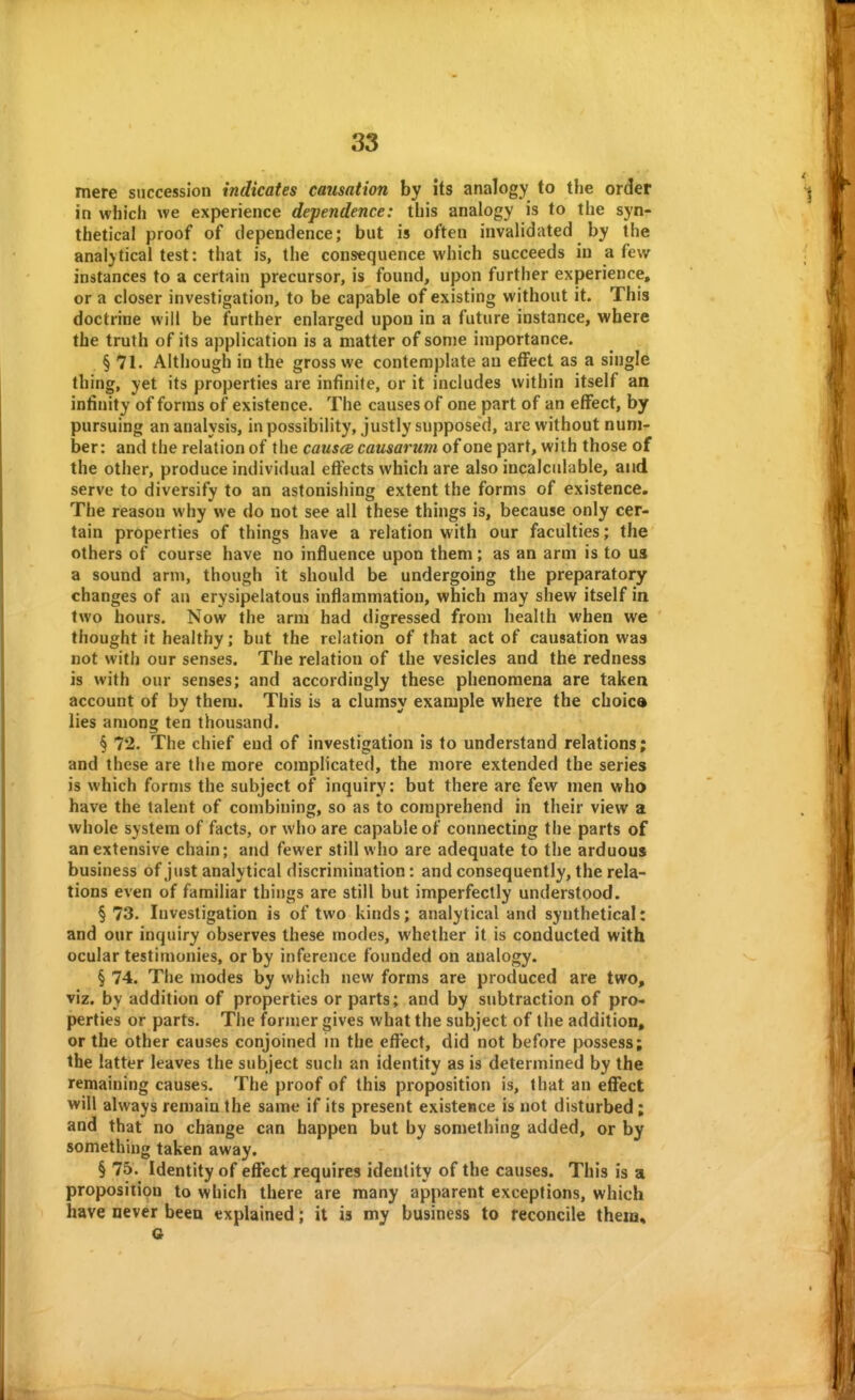 mere succession indicates causation by its analogy to the order in which we experience dependence: this analogy is to the syn- thetical proof of dependence; but is often invalidated by the analytical test: that is, the consequence which succeeds in a few instances to a certain precursor, is found, upon further experience, or a closer investigation, to be capable of existing without it. This doctrine will be further enlarged upon in a future instance, where the truth of its application is a matter of sonje importance. § 71. Although in the gross we contemplate an effect as a single thing, yet its properties are infinite, or it includes within itself an intinity of forms of existence. The causes of one part of an effect, by pursuing an analysis, in possibility, justly supposed, are without num- ber: and the relation of the causce causarum of one part, with those of the other, produce individual effects which are also incalculable, and serve to diversify to an astonishing extent the forms of existence. The reason why we do not see all these things is, because only cer- tain properties of things have a relation with our faculties; the others of course have no influence upon them; as an arm is to us a sound arm, though it should be undergoing the preparatory changes of an erysipelatous inflammation, which may shew itself in two hours. Now the arm had digressed from health when we thought it healthy; but the relation of that act of causation was not with our senses. The relation of the vesicles and the redness is with our senses; and accordingly these phenomena are taken account of by them. This is a clumsy example where the choice lies among ten thousand. § 72. The chief end of investigation is to understand relations; and these are the more complicated, the more extended the series is which forms the subject of inquiry: but there are few men who have the talent of combining, so as to comprehend in their view a whole system of facts, or who are capable of connecting the parts of an extensive chain; and fewer still who are adequate to the arduous business of just analytical discrimination: and consequently, the rela- tions even of familiar things are still but imperfectly understood. § 73. Investigation is of two kinds; analytical and synthetical: and our inquiry observes these modes, whether it is conducted with ocular testimonies, or by inference founded on analogy. § 74. The modes by which new forms are produced are two, viz. by addition of properties or parts; and by subtraction of pro- perties or parts. The former gives what the subject of the addition, or the other causes conjoined in the effect, did not before possess; the latter leaves the subject such an identity as is determined by the remaining causes. The proof of this proposition is, that an effect will always remain the same if its present existence is not disturbed; and that no change can happen but by something added, or by something taken away. § 75. Identity of effect requires identity of the causes. This is a proposition to which there are many apparent exceptions, which have never been explained; it is my business to reconcile them, G