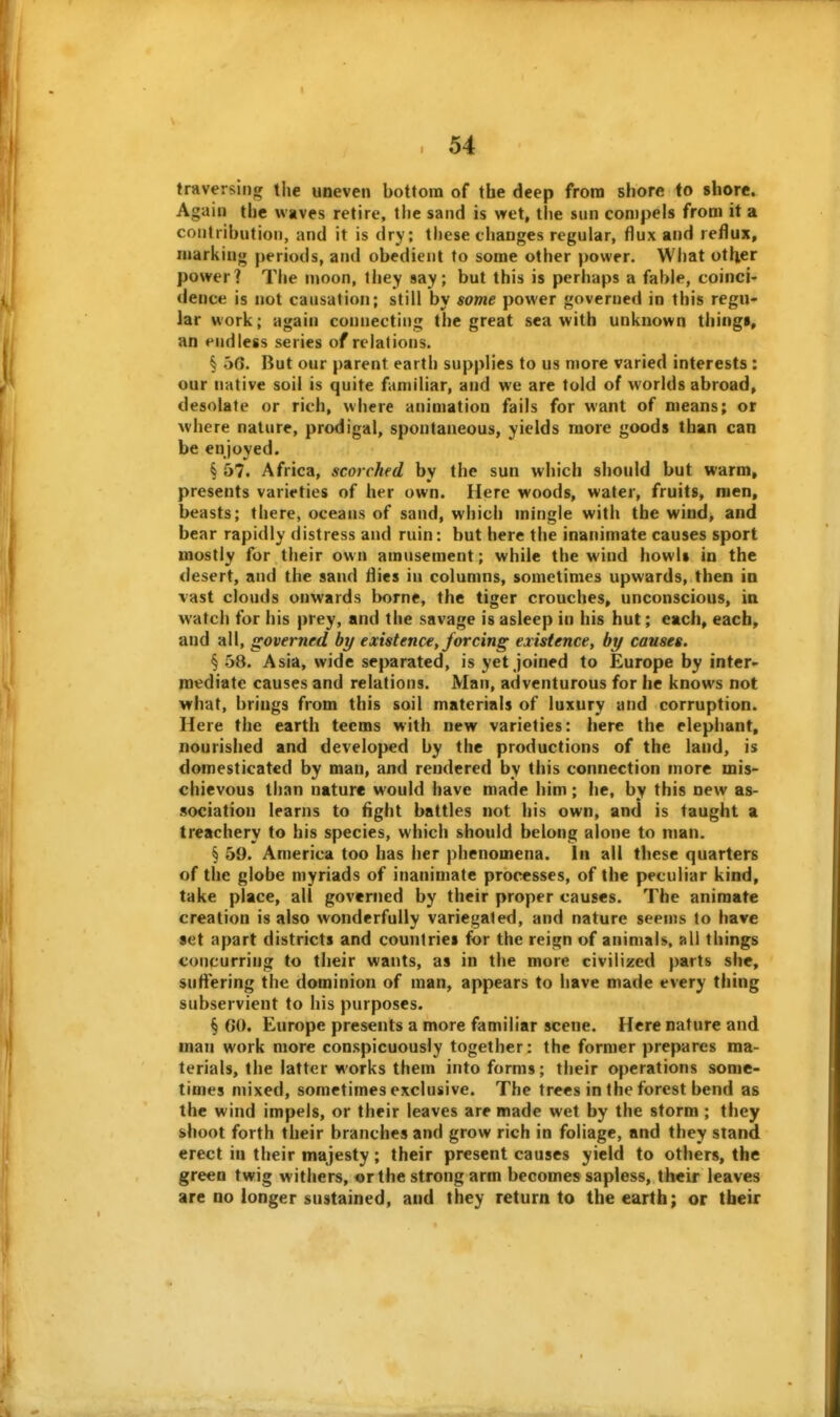 I . 54 traversing tiie uneven bottom of the deep from shore to shore. Again the waves retire, the sand is wet, the sun compels from it a coutribntioii, and it is dry; these changes regular, flux and reflux, marking periods, and obedient to some other power. What otiier power? The moon, they say; but this is perhaps a fable, coinci- dence is not causation; still by some power governed in this regu- lar work; again connecting the great sea with unknown thingi, an endless series of relations. § 56. But our parent earth supplies to us more varied interests : our native soil is quite fannliar, and we are told of worlds abroad, desolate or rich, where animation fails for want of means; or where nature, prodigal, spontaneous, yields more goods than can be enjoyed. § 57. Africa, scorched by the sun which should but warm, presents varieties of her own. Here woods, water, fruits, men, beasts; there, oceans of sand, which mingle with the wind, and bear rapidly distress and ruin: but here the inanimate causes sport mostly for their own amusement; while the wind howl» in the desert, and the sand flies in columns, sometimes upwards, then in vast clouds onwards borne, the tiger crouches, unconscious, in watch for his prey, and the savage is asleep in his hut; each, each, and all, governed by existence, forcing existence, by causes. § 58. Asia, wide separated, is yet joined to Europe by inter- mediate causes and relations. Man, adventurous for he knows not what, brings from this soil materials of luxury and corruption. Here the earth teems with new varieties: here the elephant, nourished and developed by the productions of the land, is domesticated by man, and rendered by this connection more mis- chievous than nature would have made him; he, by this new as- sociation learns to fight battles not his own, and is taught a treachery to his species, which should belong alone to man. § 59. America too has her phenomena. In ail these quarters of the globe myriads of inanimate processes, of the peculiar kind, take place, all governed by their proper causes. The animate creation is also wonderfully variegated, and nature seems to have set apart districts and countries for the reign of animals, all things concurring to their wants, as in the more civilized parts she, suftering the dominion of man, appears to have made every thing subservient to his purposes. § GO. Europe presents a more familiar scene. Here nature and man work more conspicuously together: the former prepares ma- terials, the latter works them into forms; their operations some- times mixed, sometimes exclusive. The trees in the forest bend as the wind impels, or their leaves are made wet by the storm ; they shoot forth their branches and grow rich in foliage, and they stand erect in their majesty ; their present causes yield to others, the green twig withers, or the strong arm becomes sapless, their leaves are no longer sustained, and they return to the earth; or tbeir