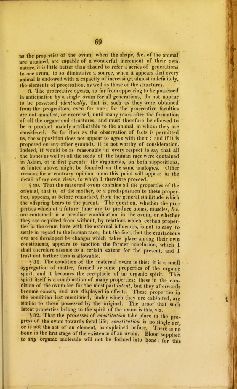 V as the properties of the ovum, when the shape, &c. of the animal are attained, are capable of a wonderful increment of their own nature, it is little better than absurd to refer a series of generations to one ovum, to so diminutive a source, when it appears that every animal is endowed with a capacity of increasino-, almost indefinitely, the elements of procreation, as well as those of the structures. 3. The procreative agents, so far from appearing to be possessed in anticipation by a single ovum for all generations, do not appear to be possessed identically, that is, such as they were obtained from the progenitors, even for one ; for the procreative faculties are not manifest, or exercised, until many years after the formation of all the organs and structures, and must therefore be allowed to be a product mainly attributable to the animal in whom they are considered. So far then as the observation of facts is permitted us, the supposition does not appear to agree with them ; and if it is proposed on any other grounds, it is not worthy of consideration. Indeed, it would be as reasonable in every respect to say that all . the bones as well as all the seeds of the human race were contained in Adam, or in first parents: the arguments, on both suppositions, as hinted above, might be founded on the same analogies. Other reasons for a contrary opinion upon this point will appear in the detail of my own views, to which I therefore proceed. § 30. That the maternal ovum contains all the properties of the original, that is, of the mother, or a predisposition to these proper- ties, appears, as before remarked, from the general similitude which the offspring bears to the parent. The question, whether the pro- perties which at a future time are to produce bones, muscles, &c. are contained in a peculiar combination in the ovum, or whether they are acquired from without, by relations which certain proper- ties in the ovum have with the external influences, is not so easy to settle in regard to the human race; but the fact, that the crustaceous ova are developed by changes which takes place among their own constituents, appears to sanction the former conclusion, which I shall therefore assume to a certain extent for the present, and I trust not farther than is allowable. § 31. The condition of the maternal ovum is this: it is a small aggregation of matter, formed by some properties of the organic spirit, and it becomes the receptacle of an organic spirit. This spirit itself is a combination of many properties; these in the con- dition of the ovum are for the most part latent, but thev afterwards become causes, and are displayed in effects. These properties in the condition last mentioned, under which they are exhibited, are similar to those possessed by the original. The proof that such latent properties belong to the spirit of the ovum is this, viz. § 32. That the processes of constitution take place in the pro- gress of the ovum towards fcEtal life; constitution is no single act or is not the act of an element, as explained before. There is no bone in the first stage of the existence of an ovum. Blood supplied to ani/ organic molecule will not be formed into bone: for this