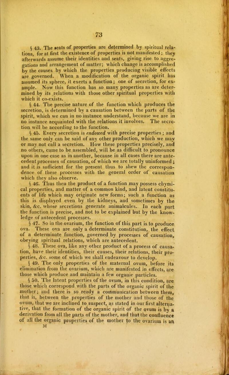 § 43. The leats of properties are determined by spiritual rela- tions, for at first the existence of properties is not manifested; they afterwards assume their identities and seats, giving rise to aggre- gations and arrangement of matter; which change is accomplished by the causes by which the properties producing visible eftects are governed. When a modification of the organic spirit has assumed its sphere, it exerts a function; one of secretion, for ex- ample. Now this function has so many properties as are deter- mined by its relations with those other spiritual properties with which it co-exists. § 44. The precise nature of the function which produces the secretion, is determined by a causation between the parts of the spirit, which we can in no instance understand, because we are in no instance acquainted with the relations it involves. The secre- tion will be according to the function. § 45. Every secretion is endowed with precise properties ; and the same only can be said of any other production, which we may or may not call a secretion. How these properties precisely, and no others, came to be assembled, will be as difficult to pronounce upon in one case as in another, because in all cases there are ante- cedent processes of causation, of which we are totally uninformed; and it is sufiicient for the present thus to shew the correspon- dence of these processes with the general order of causation which they also observe. § 46. Thus then the product of a function may possess chymi- cal properties, and matter of a common kind, and latent constitu- ents of life which may originate new forms; such a function as this is displayed even by the kidneys, and sometimes by the skin, &c. whose secretions generate animalcules. In each part the function is precise, and not to be explained but by the know- ledge of antecedent processes. § 47. So in the ovarium, the function of this part is to produce ova. These ova are only a determinate constitution, the effect of a determinate function, governed by processes of causation, obeying spiritual relations, which are antecedent. § 48. Tiiese ova, like any other product of a process of causa- tion, have their identities, their causes, their relations, their pro- perties, (He. some of which we shall endeavour to develop. § 49. The only properties of the maternal ovum, before its elimination from the ovarium, w hich are manifested in effects, are those which produce and maintain a few organic particles. § 50. The latent properties of the ovum, in this condition, are those which correspond with the parts of the organic spirit of the mother; and there is so ready a communication between them, that is, between the properties of the mother and those of the ovum, that we are inclined to suspect, as stated in our first alterna- tive, that the formation of the organic spirit of the pvum is by a derivation from all the parts of the mother, and that the confluence of all the organic properties of the mother to the ovarium is an M