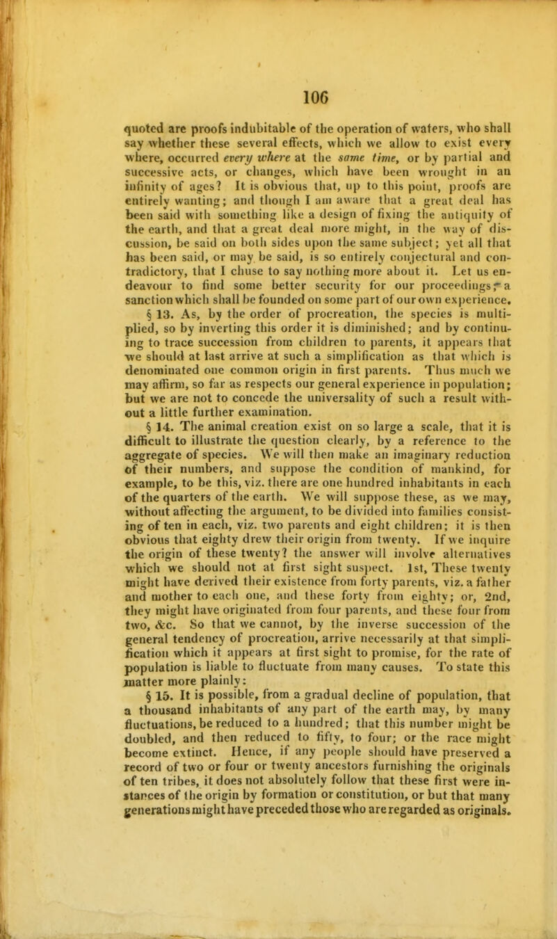 quoted are proofs indubitable of the operation of waters, who shall say whether these several effects, which we allow to exist every where, occurred every where at the same time, or by partial and successive acts, or changes, which have been wroii!j;ht in an infinity of ages? It is obvious that, up to this point, proofs are entirely wanting; and though I am aware that a great deal has been said with souiething like a design of fixing the antiquity of the earth, and that a great deal more might, in the way of dis- cussion, be said on both sides upon the sanje subject; yet all that has been said, or may be said, is so entirely conjectural and con- tradictory, that I chuse to say nothing more about it. Let us en- deavour to find some better security for our proceedings r a sanction which shall be founded on some part of our own experience, § 13. As, by the order of procreation, the species is multi- plied, so by inverting this order it is diminished; and by continu- ing to trace succession from children to parents, it appears fliat we should at last arrive at such a simplification as that which is denominated one common origin in first parents. Thus much we may affirm, so far as respects our general experience in population; but we are not to concede the universality of such a result with- out a little further examination. § 14. The animal creation exist on so large a scale, that it is difficult to illustrate the question clearly, by a reference to the aggregate of species. We will then make an imaginary reduction of their numbers, and suppose the condition of mankind, for example, to be this, viz. there are one hundred inhabitants in each of the quarters of the earth. We will suppose these, as we may, without affecting the argument, to be divided into families consist- ing of ten in each, viz. two parents and eight children; it is then obvious that eighty drew their origin from twenty. If we inquire the origin of these twenty? the answer will involve alternatives which we should not at first sight suspect. 1st, These twenty might have derived their existence from forty parents, viz, a father and mother to each one, and these forty from eighty; or, 2nd, they might have originated from four parents, and these four from two, &c. So that we cannot, by the inverse succession of the general tendency of procreation, arrive necessarily at that simpli- Scation which it appears at first sight to promise, for the rate of population is liable to fluctuate from many causes. To state this jnatter more plainly: § 15. It is possible, from a gradual decline of population, that a thousand inhabitants of any part of the earth may, by many fluctuations,be reduced to a hundred; that this number might be doubled, and then reduced to fifty, to four; or the race might become extinct. Hence, if any people should have preserved a record of two or four or twenty ancestors furnishing the originals often tribes, it does not absolutely follow that these first were in- stances of the origin by formation or constitution, or but that many generationsmighthave preceded those who are regarded as originals.