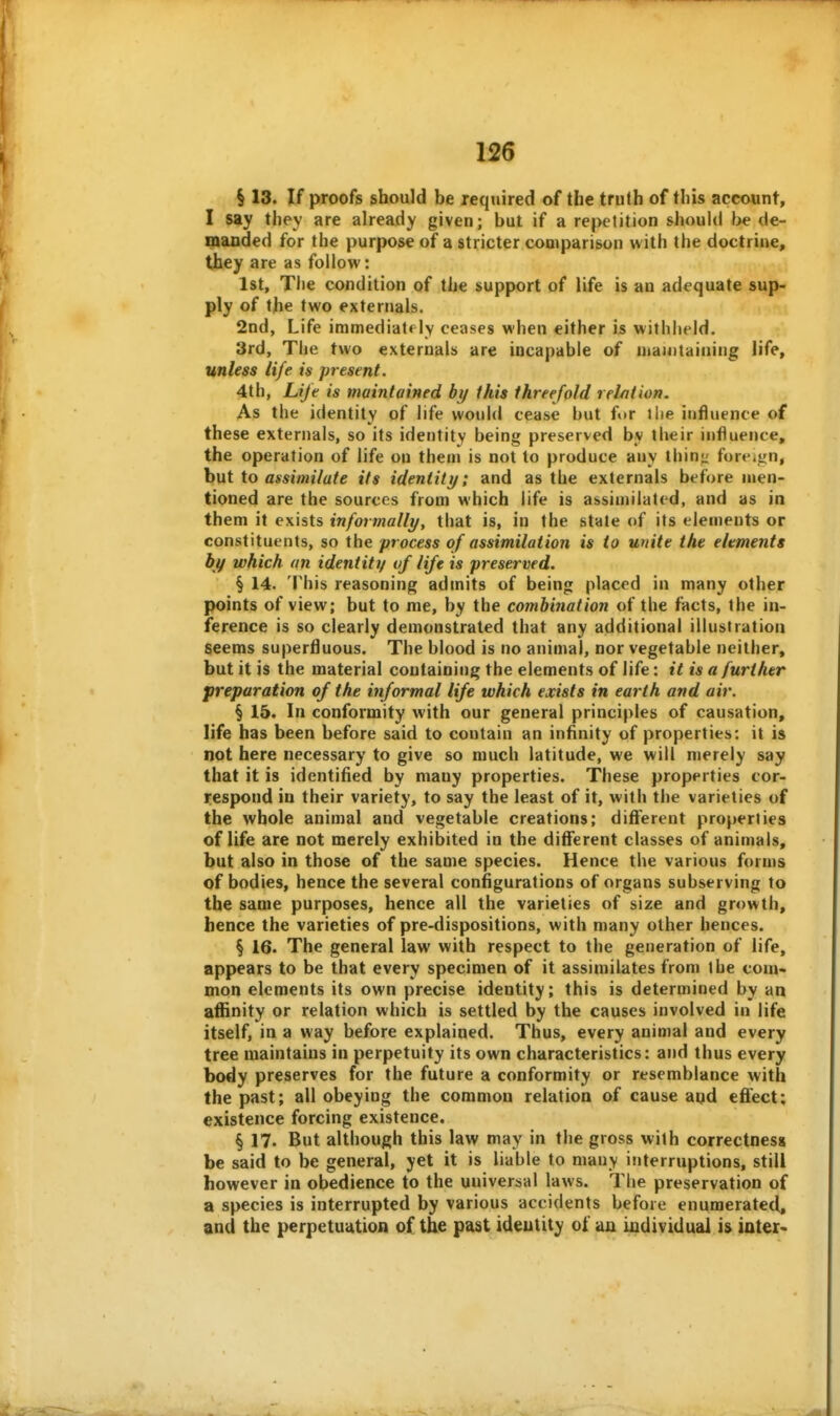 § 13. If proofs should be required of the truth of this account, I say they are already given; but if a repetition should be de- manded for the purpose of a stricter cooiparisun with the doctrine, they are as follow: 1st, The condition of the support of life is an adequate sup- ply of the two externals. 2nd, Life immediately ceases when either is withheld. 3rd, The two externals are incapable of mamtainiiig life, unless life is present. 4th, Lije is maintained by this threefold relation. As the identity of life would cease but for ihe influence of these externals, so its identity being preserved by their influence, the operation of life on them is not to produce any thin<.' foreign, h\xi \o assimilate its identity; and as the externals before men- tioned are the sources from which life is assimilated, and as in them it exists informally^ that is, in the state of its elements or constituents, so the process of assimilation is to unite the elements by which an identity of life is preserved. § 14. This reasoning admits of being placed in many other points of view; but to me, by the combination of the facts, the in- ference is so clearly demonstrated that any additional illustration seems superfluous. The blood is no animal, nor vegetable neither, but it is the material containing the elements of life: it is a further preparation of the informal life which exists in earth and air. § 15. In conformity with our general principles of causation, life has been before said to contain an infinity of properties: it is not here necessary to give so much latitude, we will merely say that it is identified by many properties. These properties cor- respond in their variety, to say the least of it, with the varieties of the whole animal and vegetable creations; diflferent properties of life are not merely exhibited in the diflferent classes of animals, but also in those of the same species. Hence the various forms of bodies, hence the several configurations of organs subserving to the same purposes, hence all the varieties of size and growth, hence the varieties of pre-dispositions, with many other hences. § 16. The general law with respect to the generation of life, appears to be that every specimen of it assimilates from the com* mon elements its own precise identity; this is determined by an aflSnity or relation which is settled by the causes involved in life itself, in a way before explained. Thus, every animal and every tree maintains in perpetuity its own characteristics: and thus every body preserves for the future a conformity or resemblance with the past; all obeying the common relation of cause aqd effect: existence forcing existence. § 17. But although this law may in the gross with correctness be said to be general, yet it is liable to many interruptions, still however in obedience to the universal laws. The preservation of a species is interrupted by various accidents before enumerated, and the perpetuation of the past ideutity of an individual i& later*