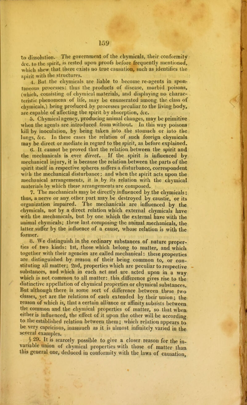 to dissolution. The government of the chymicals, their conformity i&c. to the spirit, is rested u(>on proofs before frequently mentioned, which shew that there exists uo true causation, such as identifies the spirit with the structures. 4. But the chymicals are liable to become re-agents in spon- taneous processes: thus the products of disease, morbid poisons, (which, consisting of chyniical materials, and displaying no charac- teristic phenomena of life, may be enumerated among the class of chymicals,) being produced by processes peculiar to the living body, are capable of atfecting the spirit by absorption, &c. 5. Chymical agency, producing animal changes, may be primitive when the agents are introduced from without. In this way poisons kill by inoculation, by being taken into the stomach or into the lungs, &c. In these cases the relation of such foreign chymicals may be direct or mediate in regard to the spirit, as before explained. 6. It cannot be proved that the relation between the spirit and the mechanicals is ever direct. If the spirit is influenced by mechanical injury, it is because the relation between the parts of the spirit itself in respective spheres suffers a disturbance, correspondent with the mechanical disturbance; and when the spirit acts upon the mechanical arrangements, it is by its relation with the chymical materials by which these arrangements are composed. 7. The mechanicals may be directly influenced by the chymicals: thus, a nerve or any other part may be destroyed by caustic, or its organization impaired. The mechanicals are influenced by the chymicals, not by a direct relation which external chymicals have with the mechanicals, but by one which the external have with the animal chymicals; these last composing the animal mechanicals, the latter suffer by the influence of a cause, whose relation is with the former. 8. We distinguish in the ordinary substances of nature proper- ties of two kinds: 1st, those which belong to matter, and which togetli er with their agencies are called mechanical: these properties are distinguished by reason of their being common to, or con- stituting all matter; 2nd, properties which are peculiar to respective substances, and which in each act and are acted upon in a way which is not common to all matter; this difference gives rise to the distinctive appellation of chymical properties or chymical substances. But although there is some sort of cliflTerence between these two classes, yet are the relations of each extended by their union; the reason of which is, that a certain alliance or afl^inity subsists between the common and the chymical properties of matter, so that when either is influenced, the effect of it upon the other will be according to the established relation between them; which relation appears to be very capricious, inasmuch as it is almost infinitely varied in the several examples. § 29. It is scarcely possible to give a closer reason for the in- variable union of chymical properties with those of matter than this general one, deduced in conformity with the laws of causation