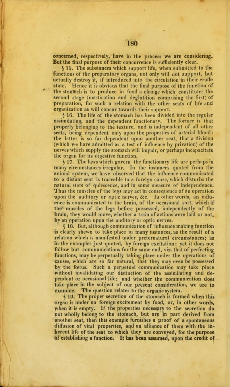 eoncerned, respectively, have in the process we are eonsideriug. But the tinal purpose of their concurrence is sufficiently clear. § 15. The substances which support life, when submitted to the functions of the preparatory organs, not only will not support, but actually destroy it, if introduced into the circulation in their crude state. Hence it is obvious that the final purpose of the function of the stoiifftch is to produce in food a change which constitutes the second stage (mastication and deglutition comprising the first) of preparation, for such a relation with the other seats of life and organization as will concur towards their support, § 16. The life of the stomach has been divided into the regular assimilating, and the dependent functionary. The former is that properly belonging to the texture, and is independent of all oilier seats, being dependent only upon the properties of arterial blood: the latter is so far dependent upon another seat, that a division (which we have admitted as a test of influence by privation) of the nerves which supply the stomach will impair, or perhaps incapacitate the organ for its digestive function. § 17. The laws which govern the functionary life are perhaps in many circumstances irregular. In the instances quoted from the animal system, we have observed that the influence communicated to a distant seat is traceable to a foreign cause, which disturbs the natural state of quiescence, and in some measure of independence. Thus the muscles of the legs may act in consequence of an operation upon the auditory or optic nerves, &c. In other words, an influ- ence is communicated to the brain, of the occasional sort, which if the*^ muscles of the legs before possessed, independently of the brain, they would move, whether a train of actions were laid or not, by an operation upon the auditory or optic nerves. § 18. liut, although cominunication of influence making function is clearly shewn to take place in many instances, as the result of a relation which is manifested under preternatural circumstances; as in the examples just quoted, by foreign excitation; yet it does not follow but communications for the same end, viz, that of perfecting functions, may be perpetually taking place under the operations of caiises, which are so far natural, that they may even be possessed by the foetus. Such a perpetual communication may take place without invalidating our distinction of the assimilating and de- pendent or occasional life; and whether the communication does take place in the subject of our present consideration, we are to examine. The question relates to the organic system. § 19. The proper secretion of the stomach is formed when this organ is under no foreign excitement by food, or, in other words, when it is empty. If the properties necessary to the secretion do pot wholly belong to the stomach, but are in part derived from another seat, then this example furnishes a proof of a spontaneous diffusion of vital properties, and an alliance of them with the in- herent life of the seat to which they are conveyed, for the purpose of establishing a function. It has be«a assumed, upon the credit of