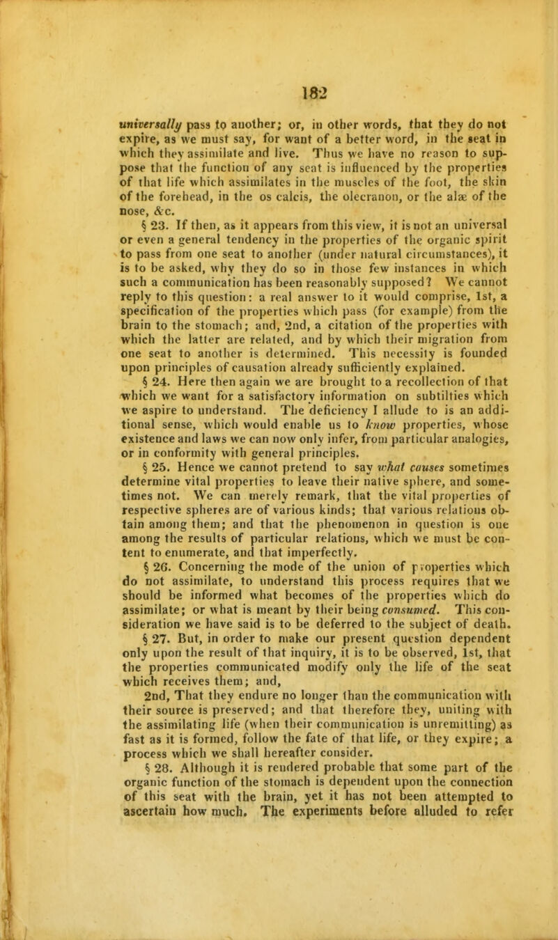 universally pass to another; or, in other words, that they do not expire, as we must say, for want of a better word, in the seat in which they assiinilate and live. Thus we have no reason to sup- pose that the function of any seat is influenced by the properties of that life which assimilates in tlie muscles of the foot, the skin of the forehead, in the os calcis, the olecranon, or the alae of the nose, &c. § 23. If then, as it appears from this view, it is not an universal or even a general tendency in tlie properties of the organic spirit to pass from one seat to another (under natural circumstances), it is to be asked, why they do so in those few instances in which such a communication has been reasonably supposed? We cannot reply to this question: a real answer to it would comprise, 1st, a specification of the properties which pass (for example) from the brain to the stomach; and, 2nd, a citation of the properties with which the latter are related, and by which their migration from one seat to another is determined. This necessity is founded upon principles of causation already sufficiently explained. § 24. Here then again we are brought to a recollection of that /^I'hich we want for a satisfactory information on subtilties which we aspire to understand. The deficiency I allude to is an addi- tional sense, which would enable us to Ic}iow properties, whose existence and laws we can now only infer, from particular analogies, or in conformity with general principles. § 25. Hence we cannot pretend to say what causes sometimes determine vital properties to leave their native sphere, and some- times not. We can merely remark, that the vital properties of respective spheres are of various kinds; that various relations ob- tain among them; and that the phenomenon in question is one among the results of particular relations, which we must be con- tent to enumerate, and that imperfectly. §26. Concerning the mode of the union of pvoperties which do not assimilate, to understand this process requires that we should be informed what becomes of the properties which do assimilate; or what is meant by their he'm^ consumed. This con- sideration we have said is to be deferred to the subject of death, § 27. But, in order to make our present question dependent only upon the result of that inquiry, it is to be observed, 1st, that the properties communicated modify only the life of the seat which receives them; and, 2nd, That they endure no longer than the communication witli their source is preserved; and that therefore they, uniting with the assimilating life (when their communication is unremitting) as fast as it is formed, follow the fate of that life, or they expire; a process which we shall hereafter consider. § 28. Although it is rendered probable that some part of the organic function of the stomach is dependent upon the connection of this seat with the brain, yet it has not been attempted to ascertain how much. The experiments before alluded to refer