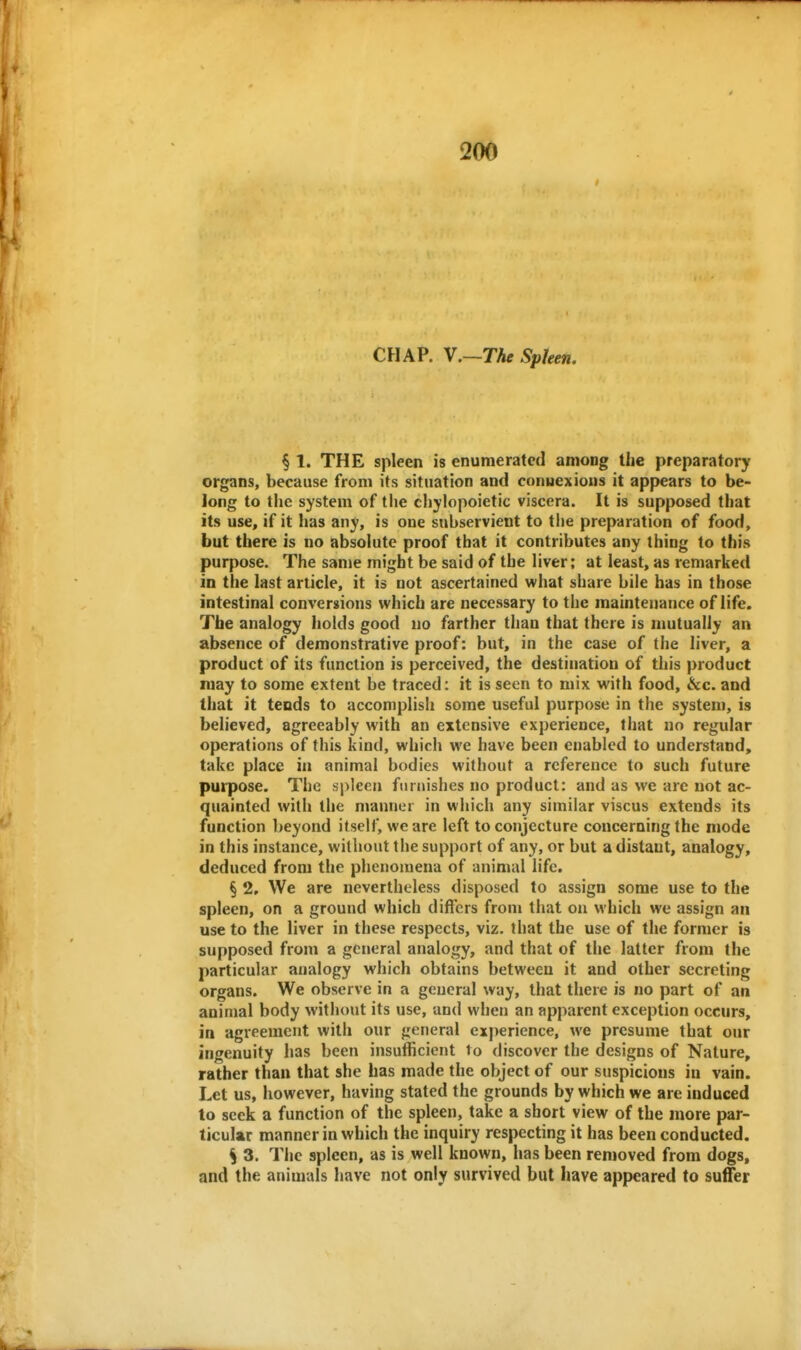 CHAP. \.~The Spleen. § 1. THE spleen is enumerated among the preparatory organs, because from its situation and connexions it appears to be- long to the system of tlie chylopoietic viscera. It is supposed that its use, if it has any, is one subservient to the preparation of food, but there is no absolute proof that it contributes any thing to this purpose. The sanje might be said of the liver; at least, as remarked in the last article, it is not ascertained what share bile has in those intestinal conversions which are necessary to the maintenance of life. The analogy holds good no farther than that there is mutually an absence of demonstrative proof: but, in the case of the liver, a product of its function is perceived, the destination of this product may to some extent be traced: it is seen to mix with food, &c. and that it tends to accomplish some useful purpose in the system, is believed, agreeably with an extensive experience, that no regular operations of this kind, which we have been enabled to understand, take place in animal bodies without a reference to such future purpose. The spleen furnishes no product: and as we are not ac- quainted with the manner in which any similar viscus extends its function beyond itself, we are left to conjecture concerning the mode in this instance, without the support of any, or but a distant, analogy, deduced from the phenomena of animal life. § 2, We are nevertheless disposed to assign some use to the spleen, on a ground which differs from that on which we assign an use to the liver in these respects, viz, that the use of the former is supposed from a general analogy, and that of the latter from the particular analogy which obtains between it and other secreting organs. We observe in a general way, that there is no part of an animal body without its use, and when an apparent exception occurs, in agreement with our general experience, we presume that our ingenuity has been insufficient to discover the designs of Nature, rather than that she has made the object of our suspicions in vain. Let us, however, having stated the grounds by which we are induced to seek a function of the spleen, take a short view of the more par- ticular manner in which the inquiry respecting it has been conducted. S 3. The spleen, as is well known, has been removed from dogs, and the animals have not only survived but have appeared to suffer