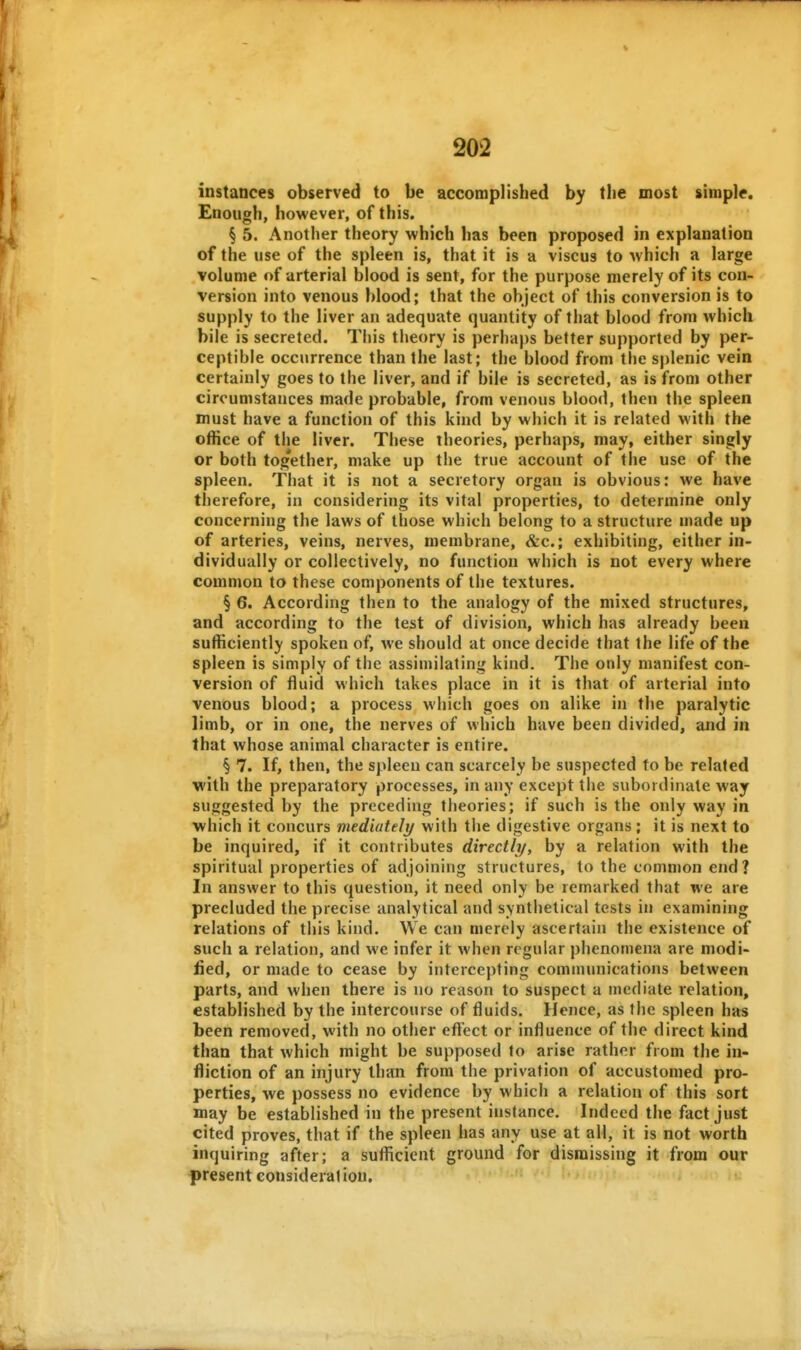 instances observed to be accomplished by tlie most simple. Enough, however, of this. § 5. Another theory which has been proposed in explanation of the use of the spleen is, that it is a viscus to which a large volume of arterial blood is sent, for the purpose merely of its con- version into venous blood; that the object of this conversion is to supply to the liver an adequate quantity of that blood from which bile is secreted. This theory is perha|)s better supported by per- ceptible occurrence than the last; the blood from the splenic vein certainly goes to the liver, and if bile is secreted, as is from other circumstances made probable, from venous blood, then the spleen must have a function of this kind by which it is related with the office of the liver. These theories, perhaps, may, either singly or both tog'ether, make up the true account of the use of the spleen. That it is not a secretory organ is obvious: we have therefore, in considering its vital properties, to determine only concerning the laws of those which belong to a structure made up of arteries, veins, nerves, membrane, &c.; exhibiting, either in- dividually or collectively, no function which is not every where common to these components of the textures. § 6. According then to the analogy of the mixed structures, and according to the test of division, which has already been sufficiently spoken of, we should at once decide that the life of the spleen is simply of the assimilating kind. The only manifest con- version of fluid which takes place in it is that of arterial into venous blood; a process which goes on alike in the paralytic limb, or in one, the nerves of which have been divided, and in that whose animal character is entire. § 7. If, then, the spleen can scarcely be suspected to be related with the preparatory processes, in any except the subordinate way suggested by the preceding theories; if such is the only way in which it concurs mediately with the digestive organs ; it is next to be inquired, if it contributes directly, by a relation with the spiritual properties of adjoining structures, to the common end? In answer to this question, it need only be remarked that we are precluded the precise analytical and synthetical tests in examining relations of this kind. We can merely ascertain the existence of such a relation, and we infer it when regular phenomena are modi- lied, or made to cease by intercepting communications between parts, and when there is no reason to suspect a mediate relation, established by the intercourse of fluids. Hence, as the spleen has been removed, with no other eft'ect or influence of the direct kind than that which might be supposed to arise rather from the in- fliction of an injury than from the privation of accustomed pro- perties, we possess no evidence by which a relation of this sort may be established in the present instance. Indeed the fact just cited proves, that if the spleen has any use at all, it is not worth inquiring after; a sufficient ground for dismissing it from our present considerat ion.