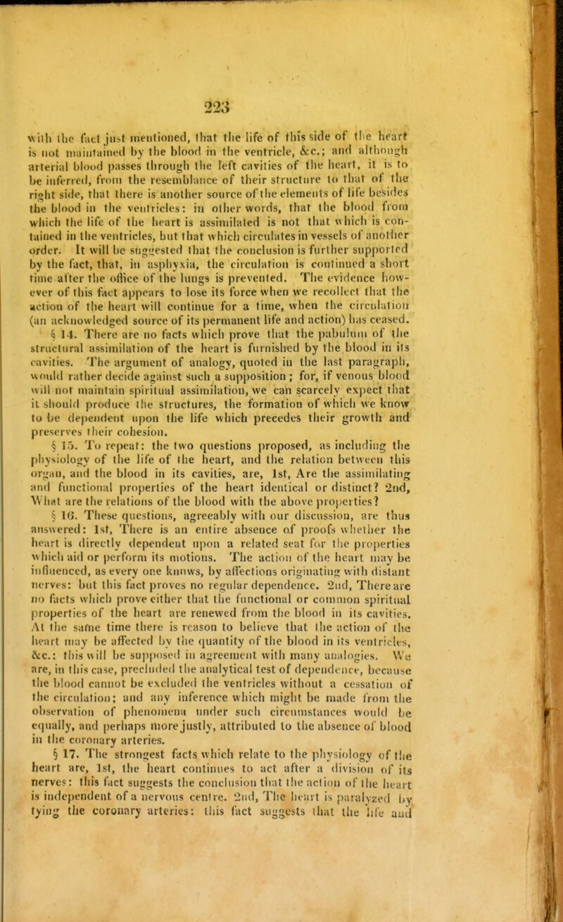 \\ \\h the fact just mentioned, that tlie life of tins side of \he heart is not maintained by the blood in the ventricle, &c.; and aitlinn<ih arterial blood passes through the left cavities of the heart, it is to be inferred, from the reseniblance of their structure to that of the rioht side, that there is another source of the elements of life besides the blood in the ventricles: in other words, that the blood from which the life of the heart is assimilated is not that which is con- tained in the ventricles, but that which circulates in vessels of and her order. It will be sng<j;ested that the conclusion is further supported by the fact, that, in asphyxia, the circulation is continued a short t'me atter the otiice of the lungs is prevented. The evidence how- ever of this fact appears to lose its force when we recollect that the action of the heart will continue for a time, when the circulation (an acknowledged source of its permanent life and action) has ceased. § 14. There are no facts which prove that the pabulum of the structural assimilation of the heart is furnished by the blood in its cavities. The argument of analogy, quoted in the last paragraph, would rather decide against such a supposition ; for, if venous blood will not maintain spiritual assimilation, we can scarcely expect that it should produce the structures, the formation of which we know to be dependent upon the life which precedes their growth and preserves their cohesion. § 15. To repeat: the two questions proposed, as including the physiology of the life of I he heart, and the relation between this organ, and the blood in its cavities, are, 1st, Are the assimilating and functional properties of the heart identical or distinct? 2nd, What are the relations of the blood with the above properties? § 1(J. These questions, agreeably with our discussion, are thus answered: 1st, There is an entire absence of proofs whether the heart is directly tlcpendent upon a related seat f(vr the properties which aid or perform its motioTis. The action of the heart may be influenced, as every one knows, by affections originating with distant nerves: but this fact proves no regular dependence. 2nd, There are no facts which prove cither that the functional or common spiritual properties of the heart are renewed from the blood in its cavities. At the safne time there is reason to believe that the action of the heart may be affected by tlie quantity of the blood in its ventricles, Ike: this will be su])posed in agreement with many analogies. We are, in this case, precluded the analytical test of dependence, because the blood cannot be excluded the ventricles without a cessation of the circulation; and any inference which might be made from the observation of phenomena mider such circumstances would be equally, and perhaps more justly, attributed to the absence of blood in the coronary arteries. § 17. The strongest facts which relate to the physiology of the heart are, 1st, the heart continues to act after a division of its nerves: this fact suggests the conclusion that the action of the heart is independent of a nervous centre. 2ud, The heart is paralyzed by tying the coronary arteries; lliis fact suggests that the life and