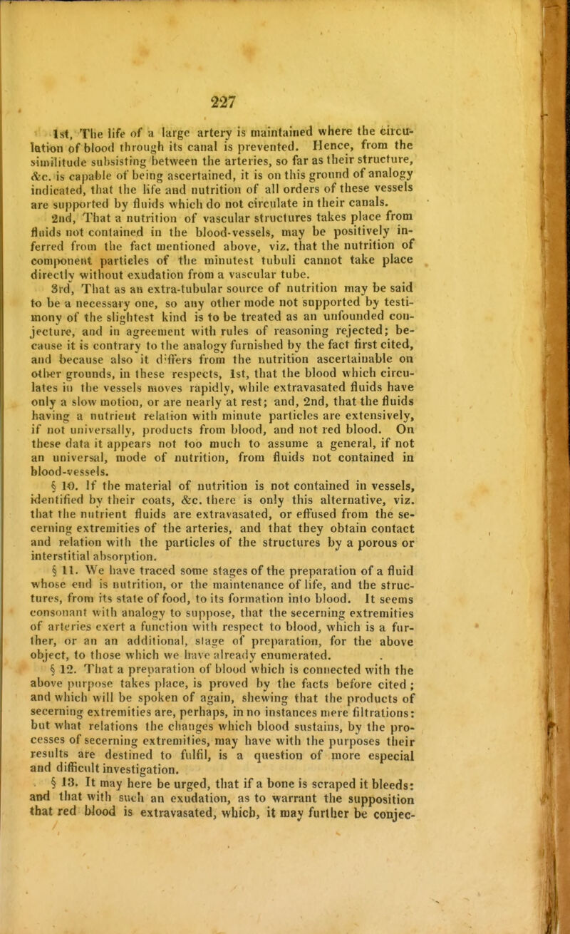 1st, The life of a large artery is maintained where the circtr- lation of blood through its canal is prevented. Hence, from the similitude subsisting between the arteries, so far as their structure, &c. is capable of being ascertained, it is on this ground of analogy indicated, that the life and nutrition of all orders of these vessels are supported by fluids which do not circulate in their canals. 2nd, That a nutrition of vascular structures takes place from fluids not contained in the blood-vessels, may be positively in- ferred from the fact mentioned above, viz. that the nutrition of comjK)ne»t particles of the minutest tubuli cannot take place directly without exudation from a vascular tube. 3rd, That as an extra-tubular source of nutrition may be said to be a necessary one, so any other mode not supported by testi- mony of the slijrhtest kind is to be treated as an unfounded con- jecture, and in agreement with rules of reasonmg rejected; be- cause it is contrary to the analogy furnished by the fact tirst cited, and because also it d'fleers from the nutrition ascertainable on otl>er grounds, in these respects, 1st, that the blood which circu- lates it) the vessels moves rapidly, while extravasated fluids have only a slow motion, or are nearly at rest; and, 2nd, that the fluids having a nutrient relation with minute particles are extensively, if not universally, products from blood, and not red blood. On these data it appears not too much to assume a general, if not an universal, mode of nutrition, from fluids not contained in blood-vessels. § 10. If the material of nutrition is not contained in vessels, identified by their coats, &c. there is only this alternative, viz. that the nutrient fluids are extravasated, or effused from the se- cerning extremities of the arteries, and that they obtain contact and relation with the particles of the structures by a porous or interstitial absorption. § 11. We have traced some stages of the preparation of a fluid whose end is nutrition, or the maintenance of life, and the struc- tures, from its state of food, to its formation into blood. It seems consonant with analogy to suppose, that the secerning extremities of arteries exert a function with respect to blood, which is a fur- ther, or an an additional, stage of preparation, for the above object, to those which we have already enumerated. § 12. That a preparation of blood which is connected with the above purpose takes place, is proved by the facts before cited ; and which will be spoken of again, shewing that the products of secerning extremities are, perhaps, in no instances mere filtrations: but what relations the changes which blood sustains, by the pro- cesses of secerning extremities, may have with the purposes their results are destined to fulfil, is a question of more especial and difficult investigation. § 13. It may here be urged, that if a bone is scraped it bleeds: ami that with such an exudation, as to warrant the supposition that red Wood is extravasated, which, it may further be conjee-