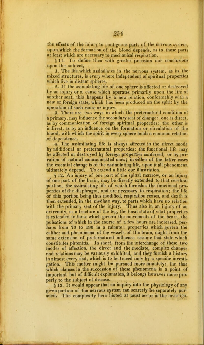 the effects of the Injury to contiguous parU of tlie nervous system, upon which the formation of the blood depends, as to those parls at least which are necessary to meclianical respiration. §11. To define then with greater precision our conclusions upon this subject, 1. The life which assimilates in the nervous system, as in the mixed structures, is every where independent of spiritual properties which live in distant spheres. 2. If the assimilating life of one sphere is affected or destroyed by an injury or a cause which operates primarily upon the life of another seat, this happens by a new relation, conformably with a new or foreign state, which has been produced on the spirit by the operation of such cause or injury. 3. There are two ways in which the preternatural condition of a primary, may influence the secondary seat of change: one is direct, as by communication of foreign spiritual properties; the other is indirect, as by an influence on tiie formation or circulation of the blood, with which the spirit in every sphere holds a common relation of dependence. 4. The assimilating life is always affected in the direct mode by additional or pretern^itural properties: the functional life may be affected or destroyed by foreign properties conferred, or by pri- vation of natural communicated ones; in either of the latter cases the essential change is of the assimilating life, upon it all phenomena ultimately depend. To extend a little our illustration. § 12. An injury of one part of the spinal marrow, or an injury of one part of the brain, may be directly extended to that cerebral portion, the assimilating life of which furnishes the functional pro- perties of the diaphragm, and are necessary to respiration; the life of this portion being thus modified, respiration ceases, and death is then extended, in the mediate way, to parts which liave no relation with the primary seat of the injury. Thus also in an injury of an extremity, as a fracture of the leg, the local state of vital properties is extended to those which govern the movements of the heart, the pulsations of which in the course of 3 few hours are increased, per- haps from 70 to 130 in a minute: properties which govern the caliber and phenomena of t!ie vessels of the brain, might from the same extension of preternatural influence assume that state which constitutes phrenitis. Ip short, from the interchange of these two modes of affection, the direct and the mediate, complex changes and relations may be variously exhibited, and they furnish a history in almost every seat, which is to be traced only by a specific investi- gation. This matter might be pursued more minutely: the time which elapses in the succession of these phenomena is a point of important but of difiicult explanation, it belongs however more pro- perly to the subject of disease, § 13. It would appear that an inquiry into the physiology of any given portion of the nervous sjstem can scarcely be separately pur- sued. The complexity here liioted at must occur in the investiga-