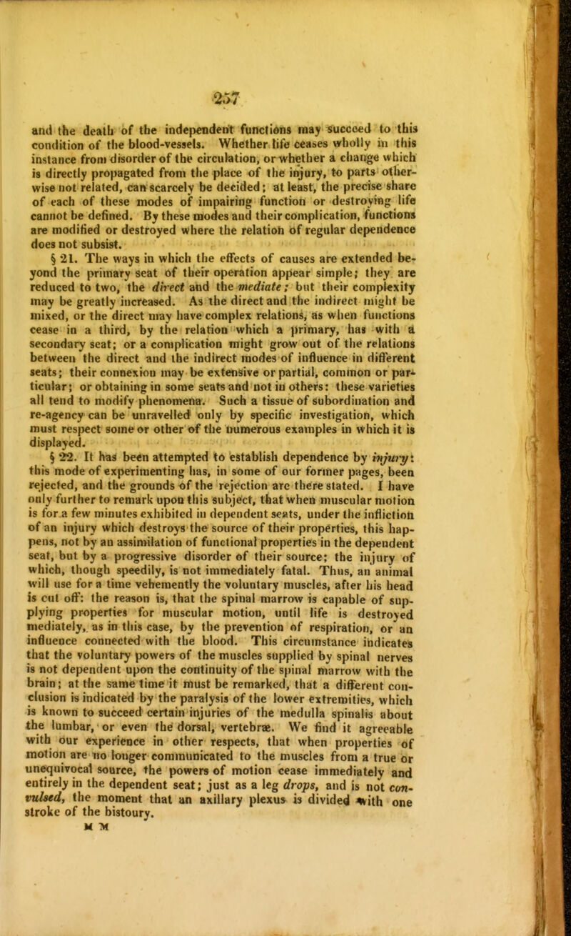 and the death of the independent functions may succeed to this condition of the blood-vessels. Whether tife ceases wholly in this instance from disorder of the circulation, or whether a change which is directly propagated from the place of the injury, to parts other- wise not related, can scarcely be decided; at least, the precise share of each of these modes of impairing function or destroying life cannot be defined. By these modes and their complication, functions are modified or destroyed where the relatioti of regular dependence does not subsist. § 21. The ways in which the effects of causes are extended be- yond the primary seat of their operation appear simple; they are reduced to two, the rf<Vec< and the mediate: but their complexity may be greatly increased. As the direct and the indirect nnght be mixed, or the direct may have complex relations, as when functions cease in a third, by the relation which a primary, has with a secondary seat; or a complication might grow out of the relations between the direct and the indirect modes of influence in difierent seats; their connexion may be extensive or partial, common or par* ticular; or obtaining in some seats and not in others: these varieties all tend to modify phenomena. Such a tissue of subordination and re-agency can be unravelled only by specific investigation, which must respect some or other of the numerous examples in which it is displayed. § 22. It has been attempted to establish dependence by hijwyi this mode of experimenting has, in some of our former pages, been rejected, and the grounds of the rejection are there stated. I have only further to remark upon this Subject, that when muscular motion is for a few minutes exhibited in dependent seats, under the infliction of an injury which destroys the source of their properties, this hap- pens, not by an assimilation of functional properties in the dependent seat, but by a progressive disorder of their source; the injury of which, though speedily, is not immediately fatal. Thus, an animal will use for a time vehemently the voluntary muscles, after his head is cut off: the reason is, that the spinal marrow is capable of sup- plying properties for muscular motion, until life is destroyed mediately, as in this case, by the prevention of respiration, or an influence connected with the blood. This circumstance indicates that the voluntary powers of the muscles supplied by spinal nerves is not dependent upon the continuity of the spinal marrow with the brain; at tlie same time it must be remarked, that a different con- clusion is indicated by the paralysis of the lower extremities, which is known to succeed certain injuries of the medulla spinalis about the lumbar, or even the dorsal, vertebrae. We find it agreeable with our experience in other respects, that when properties of motion are no longer communicated to the muscles from a true or unequivocal source, the powers of motion cease immediately and entirely in the dependent seat; just as a leg drops, and is not con- vulsed, the moment that an axillary plexus is divided %ith one stroke of the bistoury. M M