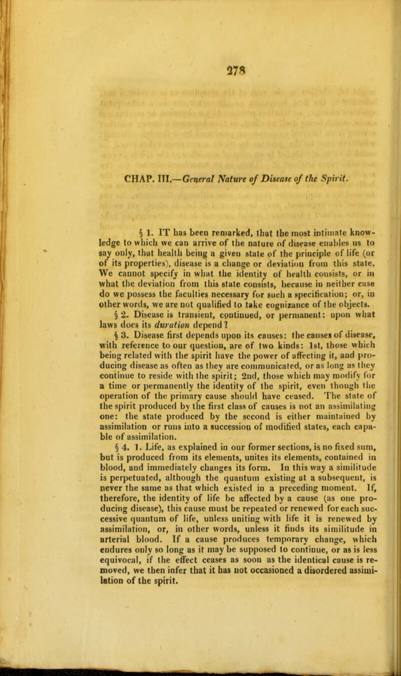 27S CHAP. III.—General Nature of Disease of the Spirit. § 1. IT has been remarked, Ibat the most intimate know- ledge to which we can arrive of the nature of disease enables us to say only, that health being a given state of the principle of life (or of its properties), disease is a change or deviation from this state. We cannot specify in what the identity of health cojisists, or in what the deviation from this state consists, because in neither case do we possess the faculties necessary for such a specification; or, in other words, we are not qualified to take cognizance of the objects. §2. Disease is transient, cpntinued, or permanent: upon what laws does its duration depend 1 § 3. Disease first depends upon its causes: the causes of disease, with reference to our question, are of two kinds: 1st, those which being related with the spirit have the power of affecting it, and pro- ducing disease as often as they are communicated, or as long as they continue to reside with the spirit; 2nd, those which may modify for a time or permanently the identity of the spirit, even though the operation of ihv. primary cause should have ceased. The state of the spirit produced by the first class of causes is not an assimilating one: the state produced by the second is either maintained by assimilation or runs into a succession of modified states, each capa- ble of assimilation. § 4. 1. Life, as explained in our former sections, is no fixed sum, but is produced from its elements, unites its elements, contained in blood, and immediately changes its form. In this way a similitude is perpetuated, although the quantum existing at a subsequent, is never the same as that which existed in a preceding moment. If, therefore, the identity of life be affected by a cause (as one pro- ducing disease), this cause must be repeated or renewed for each suc- cessive quantum of life, unless uniting with life it is renewed by assimilation, or, in other words, unless it finds its similitude in arterial blood. If a cause produces temporary change, which endures only so long as it may be supposed to continue, or as is less equivocal, if the effect ceases as soon as the identical cause is re- moved, we then infer that it has uot occasioned a disordered assimi- lation of the spirit.