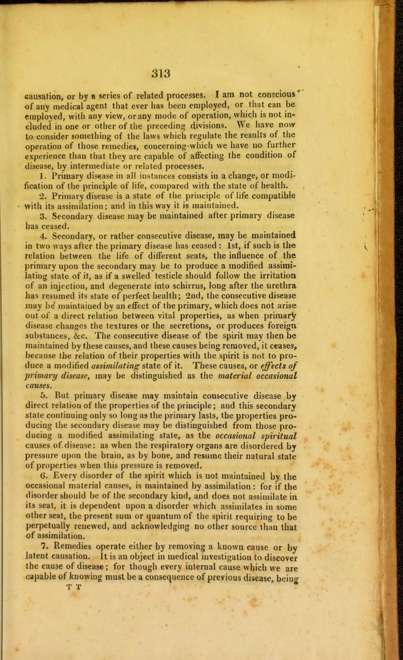 4 causation, or by a series of related processes. I am not conscious * of any medical agent that ever lias been employed, or that can be employed, with any view, or any mode of operation, which is not in- cluded in one or other of the preceding divisions. We have now to consider something of the laws which regulate the results of the operation of those remedies, concerning which we have no further experience than that they are capable of affecting the condition of disease, by intermediate or related processes. 1. Primary disease in all instances consists in a change, or modi- fication of the principle of life, compared with the state of health. 2. Primary disease is a state of the principle of life compatible with its assimilation; and in this way it is maintained. 3. Secondary disease may be maintained after primary disease bas ceased. 4. Secondary, or rather consecutive disease, may be maintained in two ways after the primary disease has ceased : 1st, if such is the relation between the life of different seats, the influence of the primary upon the secondary may be to produce a modified assimi- lating state of it, as if a swelled testicle should follow the irritatioQ of an injection, and degenerate into schirrus, long after the urethra has resumed its state of perfect health; 2nd, the consecutive disease may be maintained by an effect of the primary, which does not arise out of a direct relation between vital properties, as when primary disease changes the textures or the secretions, or produces foreign substances, &c. The consecutive disease of the spirit may then be maintained by these causes, and these causes being removed, it ceases, because the relation of their properties with the spirit is not to pro- duce a modified assimilating state of it. These causes, or effects of primary disease, may be distinguished as the material occasional causes. 5. But primary disease may maintain consecutive disease by direct relation of the properties of the principle; and this secondary state continuing only so long as the primary lasts, the properties pro- ducing the secondary disease may be distinguished from those pro- ducing a modified assimilating state, as the occasional spiritual causes of.disease: as when the respiratory organs are disordered by pressure upon the brain, as by bone, and resume their natural state of properties when this pressure is removed. 6. Every disorder of the spirit which is not maintained by the occasional material causes, is maintained by assimilation : for if the disorder should be of the secondary kind, and does not assimilate in its seat, it is dependent upon a disorder which assimilates in sOme other seat, the present sum or quantum of the spirit requiring to be perpetually renewed, and acknowledging no other source than that of assimilation. 7. Remedies operate either by removing a known cause or by latent causation. It is an object in medical investigation to discover the cause of disease; for though every internal cause which we are capable of knowing must be a conseaueuce of previous disease, beinff T T *