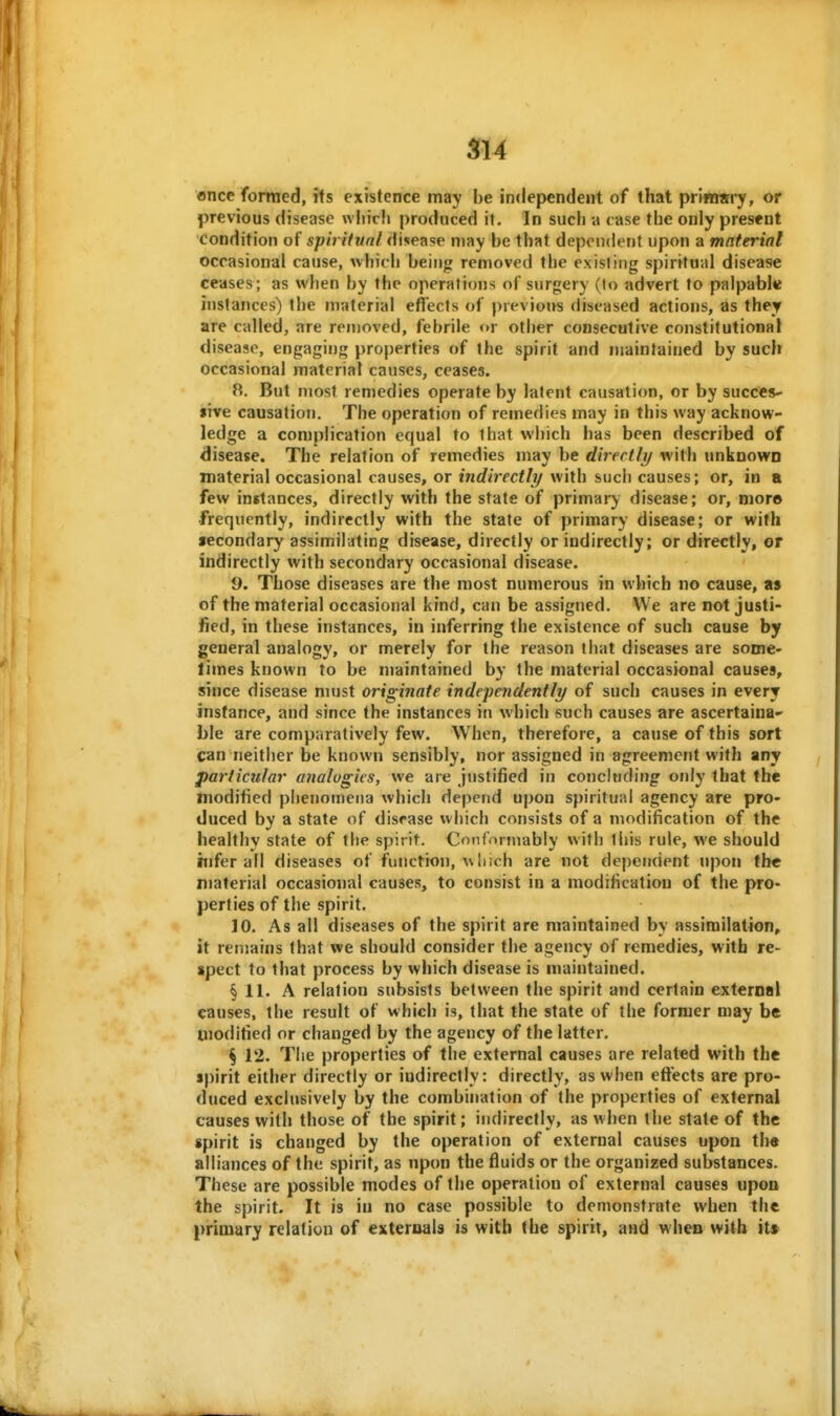 once formed, its existence may be independent of that prinmry, or previous disease wliicli produced it. In such a case the only present condition of spiritunl disease may be that dependent upon a material occasional cause, which being removed the existitjg spiritual disease ceases; as when by the operations of surgery (to advert to palpable instances) the material effects of previous diseased actions, as they are called, are removed, febrile <»r other consecutive constitutional disease, engaging properties of the spirit and maintained by such occasional material causes, ceases. 8. But most remedies operate by latent causation, or by succes- iive causation. The operation of remedies may in this way acknow- ledge a complication equal to that which has been described of disease. The relation of remedies may be directly with unknown material occasional causes, or indirectly with such causes; or, in a few inetances, directly with the state of primary disease; or, nior© •frequently, indirectly with the state of primary disease; or with secondary assimiljting disease, directly or indirectly; or directly, or indirectly with secondary occasional disease. 9. Those diseases are the most numerous in which no cause, as of the material occasional kind, can be assigned. We are not justi- fied, in these instances, in inferring the existence of such cause by general analogy, or merely for the reason that diseases are some- limes known to be maintained by the material occasional causes, since disease must originate independently of such causes in every instance, and since the instances in which such causes are ascertaina* ble are comparatively few. When, therefore, a cause of this sort can neither be known sensibly, nor assigned in agreement with any particular analogies, we are justified in concluding only that the modified phenomena which depend upon spiritual agency are pro- duced by a state of disease which consists of a modification of the healthy state of the spirit. Conformably with this rule, we should tnfer all diseases of function, w liich are not dependent upon the material occasional causes, to consist in a modification of the pro- perties of the spirit. 10. As all diseases of the spirit are maintained by assiinilation, it remains that we should consider the agency of remedies, with re- spect to that process by which disease is maintained. § 11. A relation subsists between the spirit and certain external causes, the result of which is, that the state of the former may be modified or changed by the agency of the latter. ^ 12. The properties of the external causes are related with the spirit either directly or indirectly: directly, as when effects are pro- duced exclusively by the combination of the properties of external causes with those of the spirit; indirectly, as when the stale of the spirit is changed by the operation of external causes upon the alliances of the spirit, as upon the fluids or the organized substances. These are possible modes of the operation of external causes upon the spirit. It is iu no case possible to demonstrate when the primary relation of externals is with the spirit, and when with it>