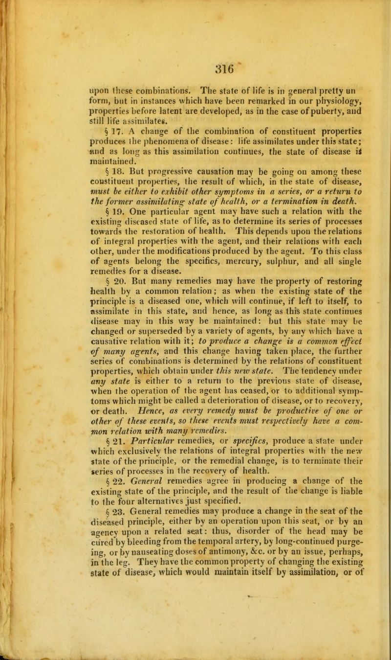 upon lliese combinations. The state of life is in general pretty un form, but in instances which have been remarked in our physiology, properties before latent are developed, as iu the case of puberty, and still life assimilates. § 17. A change of the combination of constituent properties produces the phenomena of disease: life assimilates under this state; Hud as long as this assimilation continues, the state of disease ii maintained. § 18. But progressive causation may be going on among these constituent properties, ihe result of which, in the state of disease, must be either to exhibit other symptoms in a series, or a return to the former assimilating; state of health, or a termination in death. § 19. One particular agent may have such a relation with the existing diseased state of life, as to determine its series of processes towards the restoration of health. This depends upou the relations of integral properties with the agent, and their relations with each other, under the modifications produced by the agent. To this class of agents belong the specifics, mercury, sulphur, and all single remedies for a disease. § 20. But many remedies may have the property of restoring health by a common relation; as when the existing state of the principle is a diseased one, which will continue, if left to itself, to assimilate in this state, and hence, as long as this state continues <lisease may in this way be maintained: but this state may be changed or superseded by a variety of agents, by any which have a causative relation with it; to 'produce a change is a common effect of many agents, and this change having taken place, the further series of combinations is determined by the relations of constituent properties, which obtain under this new state. The tendency under any state is either to a return to the previous state of disease, when the operation of the agent has ceased, or to additional symp- toms which might be called a deterioration of disease, or to recovery, or death. Hence, as every remedy must be productive of one or other of these events, so these events must respectively have a com- mon relation with tnany remedirs. § 21. Particular remedies, or specifics, produce a state under which exclusively the relations of integral properties with the new state of the principle, or the remedial change, is to terminate their series of processes in the recovery of health. § 22. General remedies agree in producing a change of the existing state of the principle, and the result of the change is liable to the four alternatives just specified. § 23. General remedies may produce a change in the seat of the diseased principle, either by an operation upon this seat, or by an agency upon a related seat: thus, disorder of the head may be cured by bleeding from the temporal artery, by long-continued purge- ing, or by nauseating doses of antimony, &c. or by an issue, perhaps, in the leg. They have the common property of changing the existing State of disease, which would maintain itself by assimilation, or of