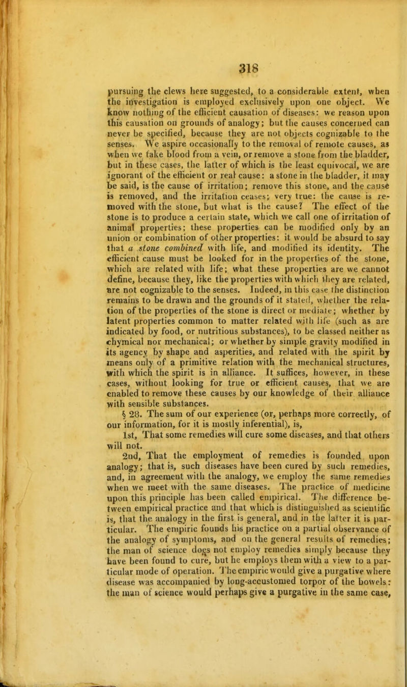 pursuing the clews here suggested, to a considerable extent, when the investigation is employed exchisively upon one object. We know nothing of the efficient causation ot diseases: we reason upon this causation on grounds of analogy; but the causes concerned can never be specified, because they are not objects cognizable to the senses. We aspire occasionally to the removal of remote causes, as when we take blood from a vein, or remove a stone from the bladder, but in these cases, the latter of which is the least equivocal, we are ignorant of the efficient or real cause: a stone in the bladder, it may be said, is the cause of irritation; remove this stone, and the cause is removed, and the irritation ceases; very true: the cause is re- moved with the stone, but what is the cause] The etfect of the stone is to produce a certain state, which we call one of irritation of animal properties; these properties can be modified only by an union or combination of other properties: it would be absurd to say that a stone combined with life, and modified its identity. The efficient cause must be looked for in the prt>perfies of the stone, which are related with life; what these properties are we cannot define, because they, like the properties with which t hey are related, are not cognizable to the senses. Indeed, in this ca^e the distinction remains to be drawn and the grounds of it state<l, whether the rela- tion of the properties of the stone is direct or mediate; whether by latent properties common to matter related with life (such as are indicated by food, or nutritious substances), to be classed neither as chymical nor mechanical; or whether by simple gravity modified in Its agency by shape and asj>erities, and related with the spirit by means only of a primitive relation with the mechanical structures, with which the spirit is in alliance. It suffices, however, in these cases, without looking for true or efficient causes, that we are enabled to remove these causes by our knowledge of their alliance with sensible substances. § 28. The sum of our experience (or, perhaps more correctly, of our information, for it is mostly inferential), is, 1st, That some remedies will cure some diseases, and that others will not. 2nd, That the employment of remedies is founded upon analogy; that is, such diseases have been cured by such remedies, and, in agreement with the analogy, we employ the same remedies when we meet with the same diseases. The practice of medicine upon this principle has been called empirical. The difference be- tween empirical practice and that which is distinguished as scientific is, that the analogy in the first is general, and in the latter it is par- ticular. The empiric founds his practice on a partial observance of the analogy of symptoms, and on the general results of remedies; the man of science do,es not en)pIoy remedies simply because they have been found to cure, but he employs them witli a view to a par- ticular mode of operation. The empiric would give a purgative where disease was accompanied by long-accustomed torpor of the bowels: the man of science would perhaps give a purgative in the same case^