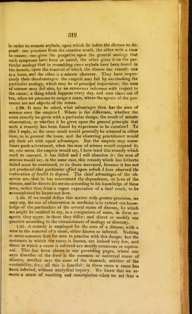 in order to remove scybala, upon which lie infers the disease to de- pend: one practises from liie curative result, the other witli a view to causes; one gives the purgative upon tlie general analogv that such symptoms have been so cured, the other gives it on the par- ticular analogy that in resembling cases scybala have been found iu the bowels, upon the removal of which the disease has ceased; one is a loose, and the other is a minute observer. They have respec- tively their disadvantages: the empiric may fail by overlooking the particular analogy, which may be of principal importance; the mail of science may fail also, by an erroneous inference with respect to the cause; a thing whidi happens every day, and nine limes out of ten, when we presume to assign a cause, where the agents of the pro- cesses are not objects of the senses. § 29. It may be asked, what advantages then has the man of science over the empiric! Where is the difference, whether the same remedy be given with a particular design, the result of minute observation, or whether it be given upon the general principle that such a remedy has been found by experience to be curative? To this I reply, as the same result would generally be attained in either case, so in general the loose, and the observing practitioner would ply their art with equal advantages. But the empiric may some- times push a treatment, when the man of science would suspend it; or, vice versa, the empiric would say, I have tried this remedy which used to succeed, it has failed and I will abandon it: the roan of science would say, in the same case, this remedy which has hitherto failed must be continued, or its doses increased, because it has not yet produced that particular effect upon which I have observed the restoration of health to depend. The chief advantages of tiie ob- server are, that he has ascertained the dependence, or laws of the disease, and he directs his means according to his knowledge of these laws, rather than from a vague expectation of a final result, to be accomplished he knows not how. § 30. If we would define this matter with greater precision, we may say, the use of observation in medicine is to extend our know- ledge of Ihe particulars of the several states of disease, bv which we might be enabled to say, iu a comparison of cases, in these re- •pects they agree, in these they differ; and direct or modify our practice according to the circumstances of analogy or diversity. § 31. A remedy is employed for the cure of a disease, with a »iew to the removal of a cause, either known or inferred. Nothing is more common than for men to practise with this design; but the instances in which the cause is known, are indeed very few, and those in which a cause is inferred are mostly erroneous or equivo- cal. This has been shewn in our preceding pages, where one »ays disorder of the liver is the common or universal cause of disease, another says the same of the stomach, another of the excitability, &c.; all this is fanciful: in these cases a cause has been inferred, without analytical inquiry. We know that we re- move 4 cause of vomiting uud constipation when we set free a