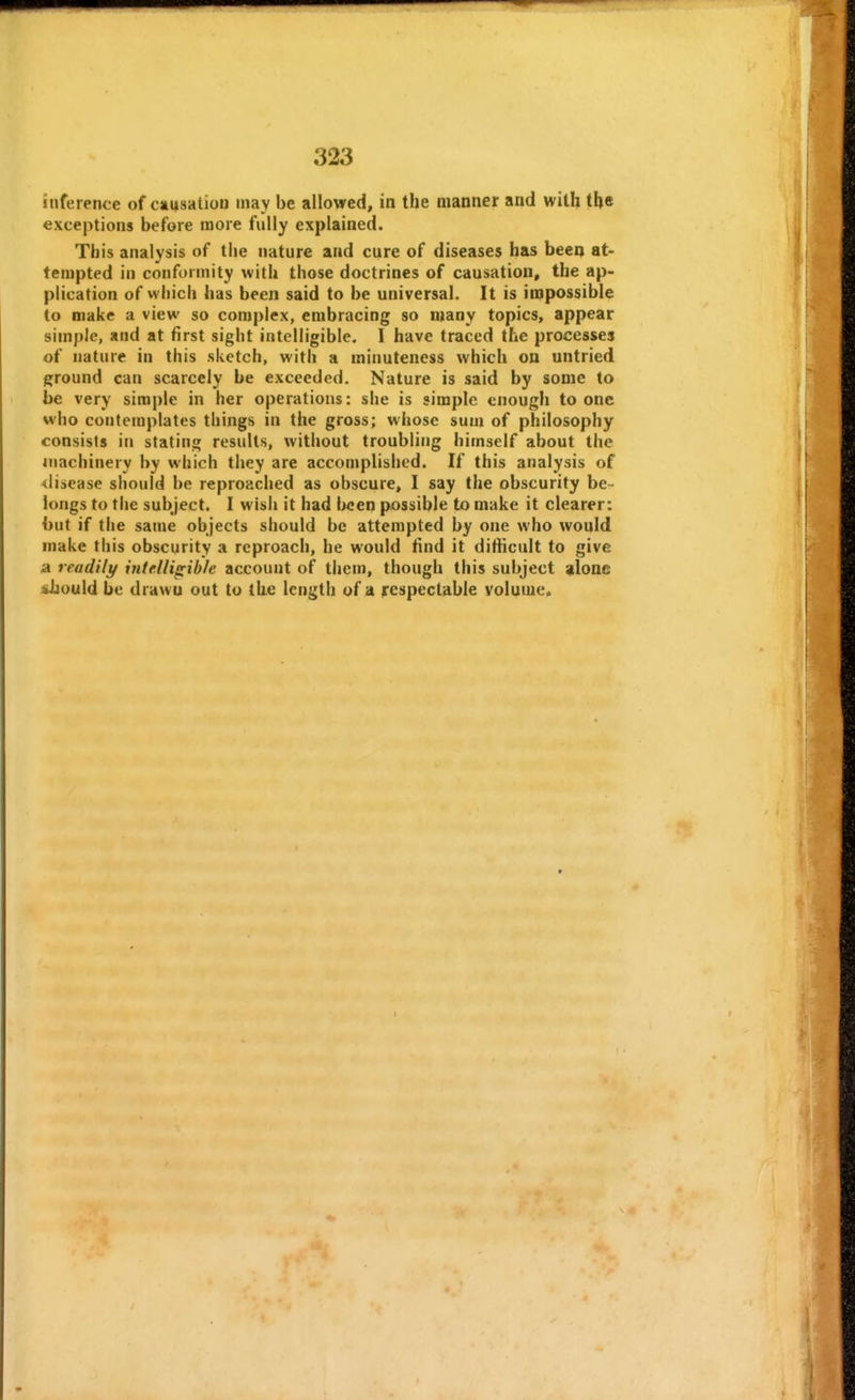 inference of causation may be allowed, in the manner and with the exceptions before more fully explained. This analysis of the nature and cure of diseases has beeq at- tempted in conformity with those doctrines of causation, the ap- plication of which has been said to be universal. It is impossible to make a view so complex, embracing so many topics, appear simple, and at first sight intelligible. I have traced the processes of nature in this sketch, with a minuteness which on untried ground can scarcely be exceeded. Nature is said by some to be very simple in her operations: she is simple enough to one who contemplates things in the gross; whose sum of philosophy consists in stating results, without troubling himself about the machinery by which they are accomplished. If this analysis of <lisease should be reproached as obscure, I say the obscurity be- longs to the subject. I wish it had been possible to make it clearer: but if the same objects should be attempted by one who would make this obscurity a reproach, he would find it difiicult to give a readily intelligible account of them, though this subject ;ilone should be drawn out to the length of a respectable volume. 1