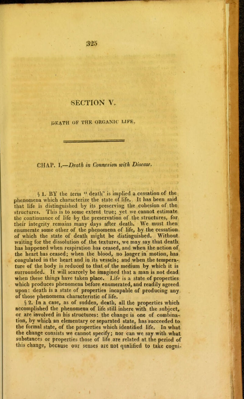 SECTION V. PKATH OF THE ORGANIC LIFR. CHAP. I.—Death in CpnnfxiQn wifh Disease. § 1. BY the term  death is implied a cessation of the phenomena which characterize the state of life. It has been said that life is distinguished by its preserving the cohesion of the structures. This is to some extent true; yet we cannot estimate the continuance of life by the preservation of the structures, for their integrity remains many days after death. We must then enumerate some other of the phenomena of life, by the cessation of which the state of death might be distinguished. Without waiting for the dissolution of the textures, we may say that death, has happened when respiration has ceased, and when the action of the heart has ceased; when the blood, no longer in motion, has coagulated in the heart and in its vessels; and when the tempera- ture of the body is reduced to that of the medium by which it is surrounded. It will scarcely be imagined that a man is not dead when these thingg have taken place. Life is a state of properties which produces phenomena before enumerated, and readily agreed upon: death is a state of properties incapable of producing any of those phenomena characteristic of life. § 2. In a case, as of sudden, death, all the properties which accomplished the phenomena of life still inhere with the subject, or are involved in his structures: the change is one of combina- tion, by which an elementary or separated state, has succeeded to the formal state, of the properties which identified life. In what the change consists we cannot specify; nor can we say with what substances or properties those of life arc related at the period of this change, because our senses are not qualified to take cogni-