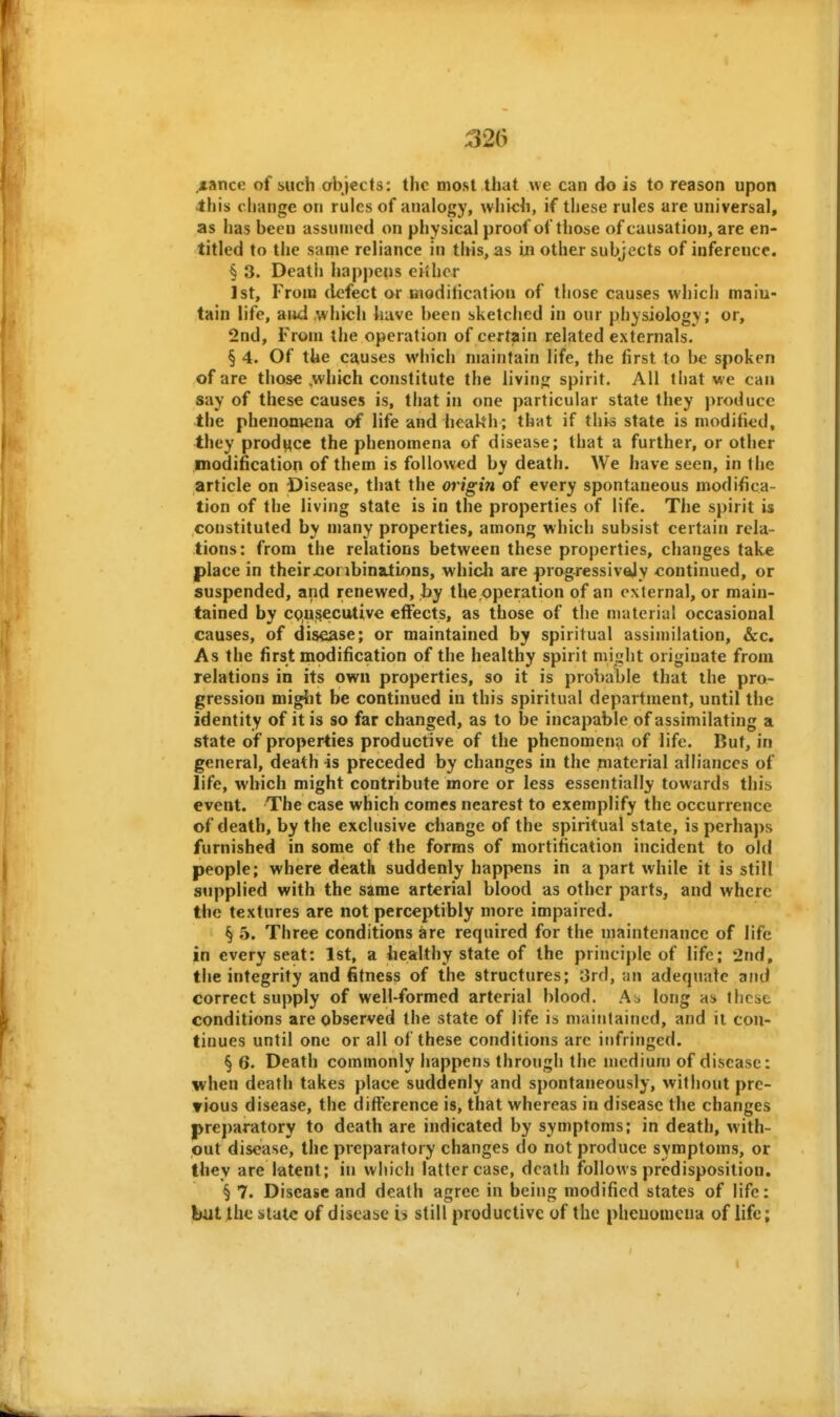 .zance of such objects: the most that we can do is to reason upon this change oti rules of analogy, which, if these rules are universal, as has been assumed on physical proof of those of causation, are en- titled to the same reliance in this, as m other subjects of inference. § 3. Death happens ei'ihor 1st, From defect or niodilicatlon of those causes which main- tain life, and which have been sketched in our physiology; or, 2nd, From the operation of certain related externals. § 4. Of the causes which maintain life, the first to be spoken of are those .which constitute the livinf; spirit. All that we can say of these causes is, that in one particular state they produce the phenontcna of life and heakh • that if thio state is modified, they produce the phenomena of disease; that a further, or other modification of them is followed by death. We have seen, in the article on Disease, that the origin of every spontaneous modifica- tion of the living state is in the properties of life. Tlie spirit is constituted by many properties, among which subsist certain rela- tions: from the relations between these properties, changes take place in theirxioribinations, which are progressivejy continued, or suspended, and renewed, by the operation of an external, or main- tained by cqu^eciUive effects, as those of the material occasional causes, of disease; or maintained by spiritual assimilation, &c. As the first modification of the healthy spirit might originate from relations in its own properties, so it is probable that the pro- gression might be continued in this spiritual department, until the identity of it is so far changed, as to be incapable of assimilating a state of properties productive of the phenomena of life. But, in general, death is preceded by changes in the material alh'anccs of life, which might contribute more or less essentially towards this event. The case which comes nearest to exemplify the occurrence of death, by the exclusive change of the spiritual state, is perhaps furnished in some of the forms of mortification incident to old people; where death suddenly happens in a part while it is still supplied with the same arterial blood as other parts, and where the textures are not perceptibly more impaired. §5. Three conditions are required for the maintenance of life in every seat: 1st, a healthy state of the principle of life; 2nd, the integrity and fitness of the structures; 3rcl, an adequalc and correct supply of well-formed arterial blood. Ai> long as these conditions are observed the state of life is maintained, and it con- tinues until one or all of these conditions are infringed. § 6. Death commonly happens through the njcdiuni of disease: when death takes place suddenly and spontaneously, without pre- vious disease, the ditference is, that whereas in disease the changes preparatory to death are indicated by symptoms; in death, with- out disease, the preparatory changes do not produce symptoms, or they are latent; in which latter case, death follows predisposition. § 7. Disease and death agree in being modified states of life: but the state of disease is still productive of the phenomena of life;