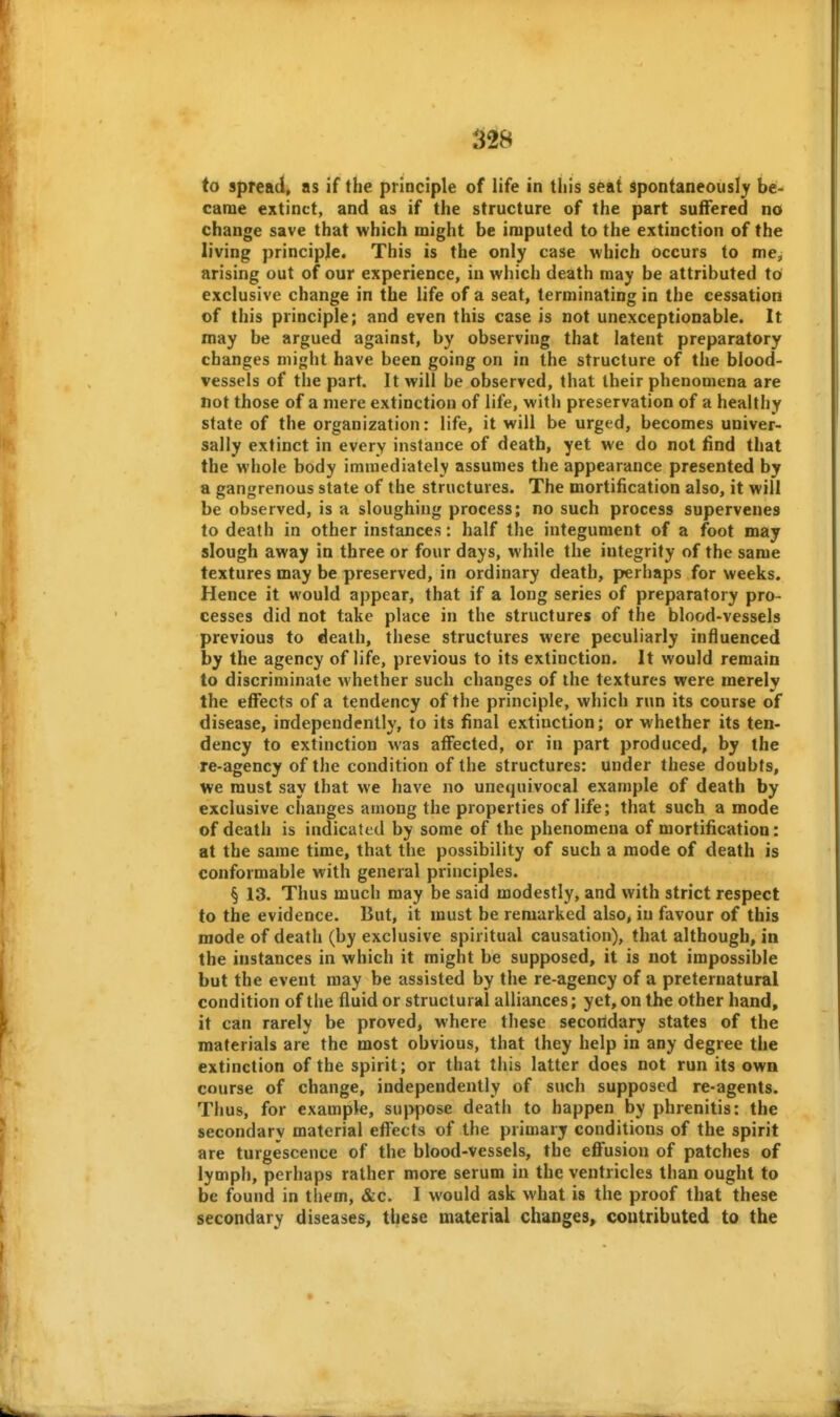 to spread, as if the priociple of life in this seat Spontaneously be- came extinct, and as if the structure of the part suffered no change save that which might be imputed to the extinction of the living principje. This is the only case which occurs to me, arising out of our experience, in which death may be attributed t6 exclusive change in the life of a seat, terminating in the cessation of this principle; and even this case is not unexceptionable. It may be argued against, by observing that latent preparatory changes might have been going on in the structure of the blood- vessels of the part. It will be observed, that their phenomena are not those of a mere extinction of life, with preservation of a healthy state of the organization: life, it will be urged, becomes univer- sally extinct in every instance of death, yet we do not find that the whole body immediately assumes the appearance presented by a gangrenous state of the structures. The mortification also, it will be observed, is a sloughing process; no such process supervenes to death in other instances: half the integument of a foot may slough away in three or four days, while the integrity of the same textures may be preserved, in ordinary death, perhaps for weeks. Hence it would appear, that if a long series of preparatory pro- cesses did not take place in the structures of the blood-vessels previous to death, these structures were peculiarly influenced by the agency of life, previous to its extinction. It would remain to discriminate whether such changes of the textures were merely the effects of a tendency of the principle, which run its course of disease, independently, to its final extinction; or whether its ten- dency to extinction was affected, or in part produced, by the re-agency of the condition of the structures: under these doubts, we must say that we have no unequivocal example of death by exclusive changes among the properties of life; that such a mode of death is indicated by some of the phenomena of mortification: at the same time, that the possibility of such a mode of death is conformable with general principles. § 13. Thus much may be said modestly, and with strict respect to the evidence. But, it must be remarked also, in favour of this mode of death (by exclusive spiritual causation), that although, in the instances in which it might be supposed, it is not impossible but the event may be assisted by the re-agency of a preternatural condition of the fluid or structural alliances; yet, on the other hand, it can rarely be proved, where these secondary states of the materials are the most obvious, that they help in any degree the extinction of the spirit; or that this latter does not run its own course of change, independently of such supposed re-agents. Thus, for example, suppose death to happen by phrenitis: the secondary material effects of the primary conditions of the spirit are turgescence of the blood-vessels, the effusion of patches of lymph, perhaps rather more serum in the ventricles than ought to be found in them, &c. I would ask what is the proof that these secondary diseases, these material chaoges, contributed to the